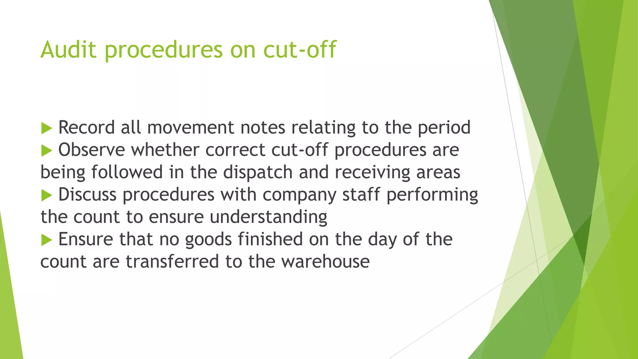 Audit procedures on cut-off
 Record all movement notes relating to the period
 Observe whether correct cut-off procedures are
being followed in the dispatch and receiving areas
 Discuss procedures with company staff performing
the count to ensure understanding
 Ensure that no goods finished on the day of the
count are transferred to the warehouse
 