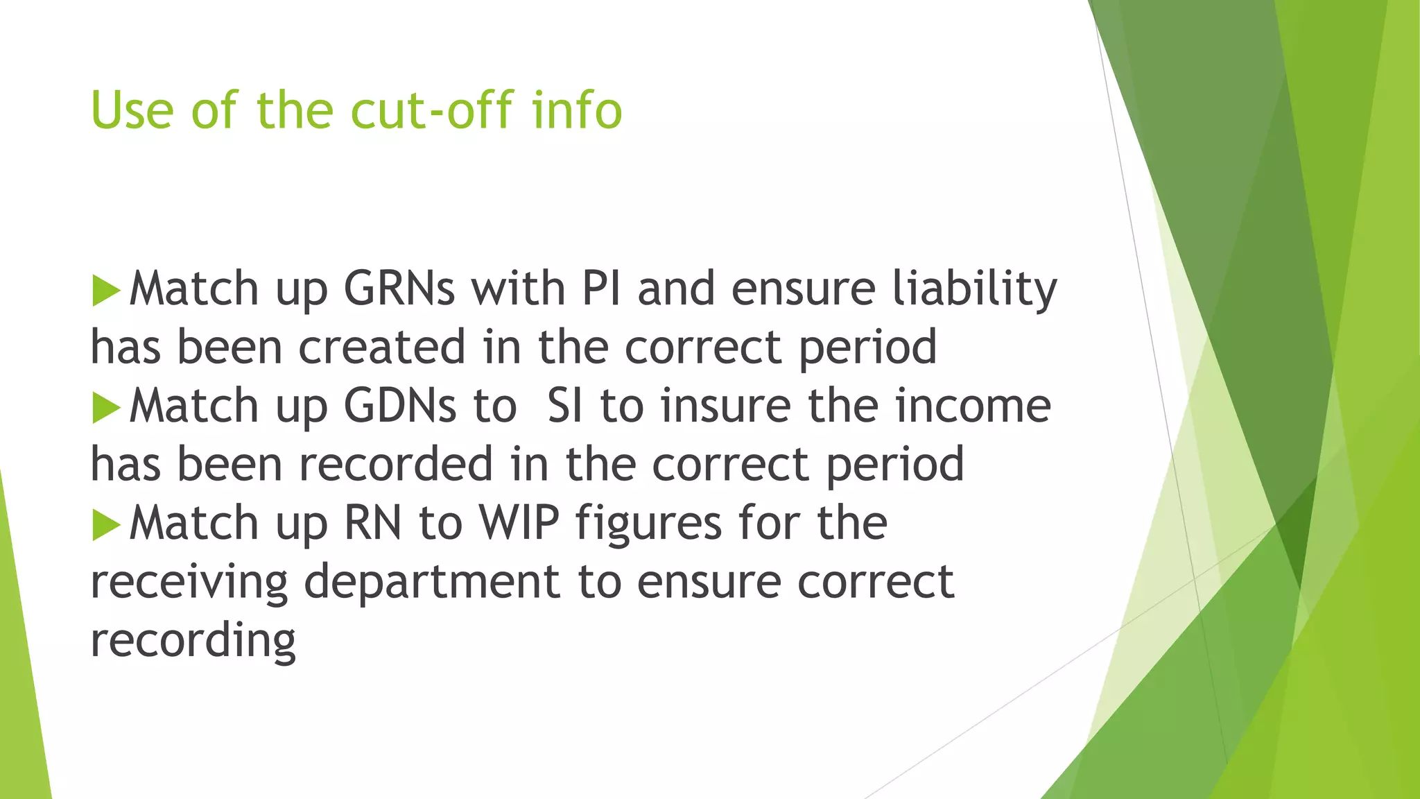 Use of the cut-off info
Match up GRNs with PI and ensure liability
has been created in the correct period
Match up GDNs to SI to insure the income
has been recorded in the correct period
Match up RN to WIP figures for the
receiving department to ensure correct
recording
 