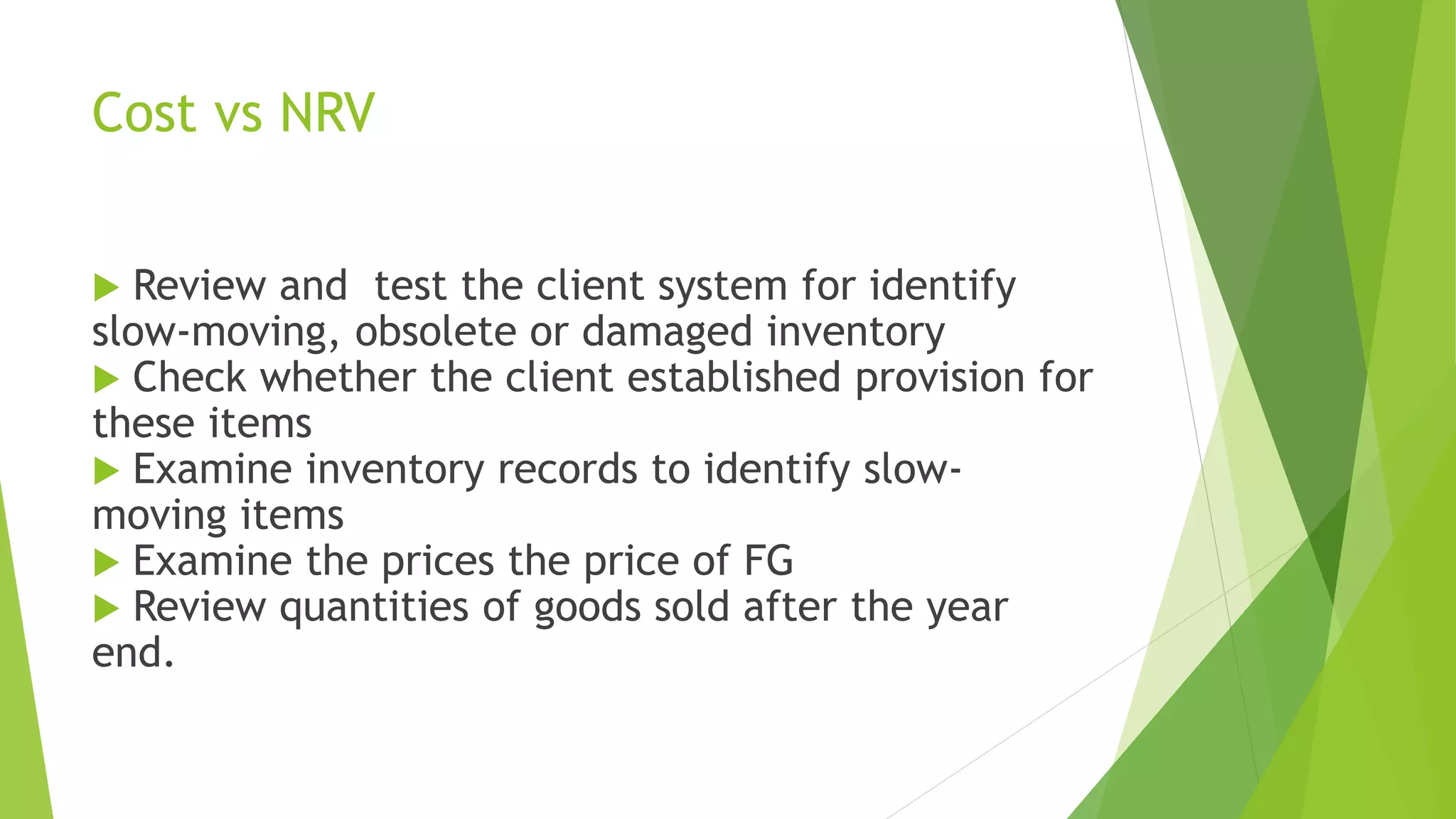 Cost vs NRV
 Review and test the client system for identify
slow-moving, obsolete or damaged inventory
 Check whether the client established provision for
these items
 Examine inventory records to identify slow-
moving items
 Examine the prices the price of FG
 Review quantities of goods sold after the year
end.
 
