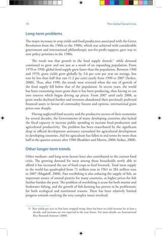 70 The Global Social Crisis
Long-term problems
The major increases in crop yields and food production associated with the Green
Revolution from the 1960s to the 1980s, which was achieved with considerable
government and international philanthropic not-for-profit support, gave way to
new policy priorities in the 1980s.
The result was that growth in the food supply slowed,31
while demand
continued to grow and not just as a result of an expanding population. From
1970 to 1990, global food supply grew faster than the population. Between 1960
and 1970, grain yields grew globally by 2.6 per cent per year on average, but
rose by less than half that rate (1.2 per cent) yearly from 1990 to 2007 (Stokes,
2008). Thus, after 1990, the trends were reversed when the rate of growth of
the food supply fell below that of the population. In recent years, the world
has been consuming more grain than it has been producing, thus having to cut
into reserves which began driving up prices. From 2007 until early 2008, as
grain stocks declined further and investors abandoned their previously preferred
financial assets in favour of commodity futures and options, international grain
prices rose sharply.
Having neglected food security and the productive sectors of their economies
for several decades, the Governments of many developing countries also lacked
the fiscal capacity to increase public spending to increase food production and
agricultural productivity. The problem has been exacerbated by the significant
drop in official development assistance earmarked for agricultural development
in developing countries. Aid for agriculture has fallen in real terms by more than
half in the quarter century after 1980 (Bradsher and Martin, 2008; Stokes, 2008).
Other longer-term trends
Other medium- and long-term factors have also contributed to the current food
crisis. The growing demand for meat among those households newly able to
afford it has increased the use of food crops to feed livestock. Total meat supply
in the world has quadrupled from 71 million tons in 1961 to 284 million tons
in 2007 (Magdoff, 2008). Past overfishing is also reducing the supply of fish, an
important source of animal protein for many countries, as higher prices for fish
further burden the poor. The problem of overfishing is acute for both marine and
freshwater fishing, and the growth of fish-farming has proven to be problematic
for both ecological and nutritional reasons. There has been relatively limited
progress towards resolving the very complex issues involved.
31	 Rice yields per acre in Asia have stopped rising; there has been no yield increase for at least a
decade, and increases are not expected in the near future. For more details, see International
Rice Research Institute (2008).
 