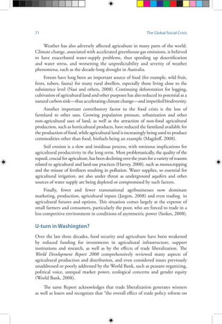 71 The Global Social Crisis
Weather has also adversely affected agriculture in many parts of the world.
Climate change, associated with accelerated greenhouse gas emissions, is believed
to have exacerbated water-supply problems, thus speeding up desertification
and water stress, and worsening the unpredictability and severity of weather
phenomena, such as the decade-long drought in Australia.
Forests have long been an important source of food (for example, wild fruit,
ferns, tubers, fauna) for many rural dwellers, especially those living close to the
subsistence level (Nasi and others, 2008). Continuing deforestation for logging,
cultivation of agricultural land and other purposes has also reduced its potential as a
natural carbon sink—thus accelerating climate change—and imperiled biodiversity.
Another important contributory factor to the food crisis is the loss of
farmland to other uses. Growing population pressure, urbanization and other
non-agricultural uses of land, as well as the attraction of non-food agricultural
production, such as horticultural products, have reduced the farmland available for
the production of food, while agricultural land is increasingly being used to produce
commodities other than food, biofuels being an example (Magdoff, 2008).
Soil erosion is a slow and insidious process, with ominous implications for
agricultural productivity in the long term. Most problematically, the quality of the
topsoil, crucial for agriculture, has been declining over the years for a variety of reasons
related to agricultural and land-use practices (Harvey, 2008), such as monocropping
and the misuse of fertilizers resulting in pollution. Water supplies, so essential for
agricultural irrigation, are also under threat as underground aquifers and other
sources of water supply are being depleted or compromised by such factors.
Finally, fewer and fewer transnational agribusinesses now dominate
marketing, production, agricultural inputs (Jargon, 2008) and even trading in
agricultural futures and options. This situation comes largely at the expense of
small farmers and consumers, particularly the poor, who are forced to trade in a
less competitive environment in conditions of asymmetric power (Stokes, 2008).
U-turn in Washington?
Over the last three decades, food security and agriculture have been weakened
by reduced funding for investments in agricultural infrastructure, support
institutions and research, as well as by the effects of trade liberalization. The
World Development Report 2008 comprehensively reviewed many aspects of
agricultural production and distribution, and even considered issues previously
unaddressed or poorly addressed by the World Bank, such as peasant organizing,
political voice, unequal market power, ecological concerns and gender equity
(World Bank, 2008).
The same Report acknowledges that trade liberalization generates winners
as well as losers and recognizes that “the overall effect of trade policy reform on
 