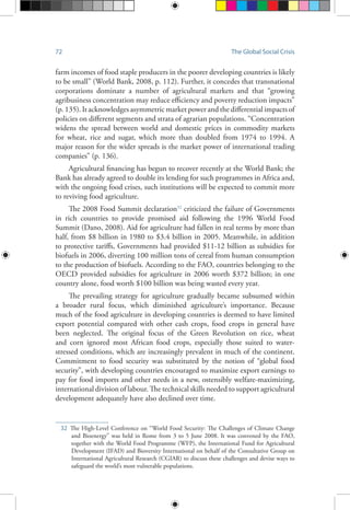 72 The Global Social Crisis
farm incomes of food staple producers in the poorer developing countries is likely
to be small” (World Bank, 2008, p. 112). Further, it concedes that transnational
corporations dominate a number of agricultural markets and that “growing
agribusiness concentration may reduce efficiency and poverty reduction impacts”
(p. 135). It acknowledges asymmetric market power and the differential impacts of
policies on different segments and strata of agrarian populations. “Concentration
widens the spread between world and domestic prices in commodity markets
for wheat, rice and sugar, which more than doubled from 1974 to 1994. A
major reason for the wider spreads is the market power of international trading
companies” (p. 136).
Agricultural financing has begun to recover recently at the World Bank; the
Bank has already agreed to double its lending for such programmes in Africa and,
with the ongoing food crises, such institutions will be expected to commit more
to reviving food agriculture.
The 2008 Food Summit declaration32
criticized the failure of Governments
in rich countries to provide promised aid following the 1996 World Food
Summit (Dano, 2008). Aid for agriculture had fallen in real terms by more than
half, from $8 billion in 1980 to $3.4 billion in 2005. Meanwhile, in addition
to protective tariffs, Governments had provided $11-12 billion as subsidies for
biofuels in 2006, diverting 100 million tons of cereal from human consumption
to the production of biofuels. According to the FAO, countries belonging to the
OECD provided subsidies for agriculture in 2006 worth $372 billion; in one
country alone, food worth $100 billion was being wasted every year.
The prevailing strategy for agriculture gradually became subsumed within
a broader rural focus, which diminished agriculture’s importance. Because
much of the food agriculture in developing countries is deemed to have limited
export potential compared with other cash crops, food crops in general have
been neglected. The original focus of the Green Revolution on rice, wheat
and corn ignored most African food crops, especially those suited to water-
stressed conditions, which are increasingly prevalent in much of the continent.
Commitment to food security was substituted by the notion of “global food
security”, with developing countries encouraged to maximize export earnings to
pay for food imports and other needs in a new, ostensibly welfare-maximizing,
international division of labour. The technical skills needed to support agricultural
development adequately have also declined over time.
32	The High-Level Conference on “World Food Security: The Challenges of Climate Change
and Bioenergy” was held in Rome from 3 to 5 June 2008. It was convened by the FAO,
together with the World Food Programme (WFP), the International Fund for Agricultural
Development (IFAD) and Bioversity International on behalf of the Consultative Group on
International Agricultural Research (CGIAR) to discuss these challenges and devise ways to
safeguard the world’s most vulnerable populations.
 