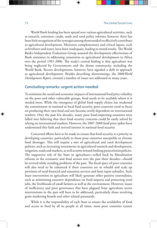 73 The Global Social Crisis
World Bank lending has been spread over various agricultural activities, such
as research, extension, credit, seeds and rural policy reforms; however, there has
beenlittlerecognitionofthesynergiesamongthemneededtoeffectivelycontribute
to agricultural development. Moreover, complementary and critical inputs, such
as fertilizers and water, have been inadequate, leading to mixed results. The World
Bank’s Independent Evaluation Group assessed the development effectiveness of
Bank assistance in addressing constraints to agricultural development in Africa
over the period 1991-2006. The study’s central finding is that agriculture was
being neglected by Governments and the donor community, including the
World Bank. Recent developments, however, have signaled a shift in approach
to agricultural development. Besides describing shortcomings, the 2008World
Development Report, covered a number of issues not addressed in many years.
Concluding remarks: urgent action needed
To minimize the social and economic impacts of international food price volatility
on the poor and other vulnerable groups, food needs to be available where it is
needed most. While the emergence of global food supply chains has weakened
the commitment to national or local food security, poor countries need to focus
on producing their own food and not become overly dependent on international
markets. Over the past few decades, many poor food-importing countries were
lulled into believing that their food security concerns could be easily solved by
relying on international markets. However, the 2007-2008 food price spikes have
undermined this faith and revived interest in national food security.
Concerted efforts have to be made to ensure that food security is a priority in
developing countries, particularly in those poor countries susceptible to chronic
food shortages. This will require a mix of agricultural and rural development
policies, such as increasing investments in agricultural research and development,
irrigation,roadsandmarkets,aswellassomeinward-lookingprotectionistpolicies.
The supportive role of the State in agriculture—rolled back by liberalization
reforms in the economic and food sectors over the past three decades—should
be revived while avoiding problems of the past. The fiscal space of poor countries
will also need to be enhanced if these countries are to rebuild and scale up
provision of rural financial and extension services and farm input subsidies. Such
State intervention in agriculture will likely generate other positive externalities,
such as minimizing excessive dependence on food imports and protecting rural
jobs, the livelihoods of small farmers as well as the environment. However, issues
of inefficiency and poor governance that have plagued State agriculture sector
interventions in the past will have to be addressed, particularly those involving
grain marketing boards and other related parastatals.
While it is the responsibility of each State to ensure the availability of food
and access to food by all its people at all times, most poor countries cannot
 