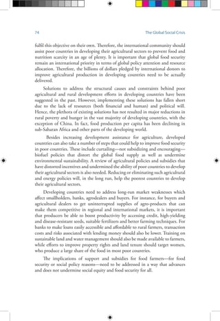 74 The Global Social Crisis
fulfil this objective on their own. Therefore, the international community should
assist poor countries in developing their agricultural sectors to prevent food and
nutrition scarcity in an age of plenty. It is important that global food security
remain an international priority in terms of global policy attention and resource
allocation. Therefore, the billions of dollars pledged by international donors to
improve agricultural production in developing countries need to be actually
delivered.
Solutions to address the structural causes and constraints behind poor
agricultural and rural development efforts in developing countries have been
suggested in the past. However, implementing these solutions has fallen short
due to the lack of resources (both financial and human) and political will.
Hence, the plethora of existing solutions has not resulted in major reductions in
rural poverty and hunger in the vast majority of developing countries, with the
exception of China. In fact, food production per capita has been declining in
sub-Saharan Africa and other parts of the developing world.
Besides increasing development assistance for agriculture, developed
countries can also take a number of steps that could help to improve food security
in poor countries. These include curtailing—not subsidizing and encouraging—
biofuel policies that distort the global food supply as well as undermine
environmental sustainability. A review of agricultural policies and subsidies that
have distorted incentives and undermined the ability of poor countries to develop
their agricultural sectors is also needed. Reducing or eliminating such agricultural
and energy policies will, in the long run, help the poorest countries to develop
their agricultural sectors.
Developing countries need to address long-run market weaknesses which
affect smallholders, banks, agrodealers and buyers. For instance, for buyers and
agricultural dealers to get uninterrupted supplies of agro-products that can
make them competitive in regional and international markets, it is important
that producers be able to boost productivity by accessing credit, high-yielding
and disease-resistant seeds, suitable fertilizers and better farming techniques. For
banks to make loans easily accessible and affordable to rural farmers, transaction
costs and risks associated with lending money should also be lower. Training on
sustainable land and water management should also be made available to farmers,
while efforts to improve property rights and land tenure should target women,
who produce a large share of the food in most poor countries.
The implications of support and subsidies for food farmers—for food
security or social policy reasons—need to be addressed in a way that advances
and does not undermine social equity and food security for all.
 