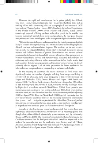 63 The Global Social Crisis
However, the rapid and simultaneous rise in prices globally for all basic
food crops—corn, wheat, soybeans and rice—long with other food items such as
cooking oil has had a devastating effect on poor people all over the world (ACF
International / Action Against Hunger, 2009; Food and Agriculture Organization
of the United Nations, 2009b; Swan, Hadley and Cichon, 2010). Almost
everybody’s standard of living has been reduced as people in the middle class
become increasingly careful about their food purchases, the near poor descend
into poverty and those already poor suffer even greater deprivations than before.
With the increase in hunger and malnutrition, the risk of premature deaths is
likely to increase among the young, old, infirm and other vulnerable people and
this will continue unless conditions improve. The survivors are harmed in other
ways as well. The impact of the food crisis is likely to be much more severe among
women and children. Because of gender discrimination and various cultural
practices that influence intrahousehold resource allocation, these groups tend to
be more vulnerable to chronic and transitory food insecurity. Furthermore, the
crisis may undermine efforts to reduce maternal and infant deaths as the food
and nutrition deficits facing pregnant and lactating women worsen in already
adversely affected regions. Lack of social protection for female workers in the
informal sector compounds their vulnerability to such external shocks.
In the majority of countries, the recent increases in food prices have
significantly raised the number of people suffering from hunger and living in
poverty both in urban and rural areas irrespective of the poverty line used (de
Hoyos and Medvedev, 2009; Dessus, Herrera and Hoyos, 2008; Ivanic and
Martin, 2008). The World Bank estimates that the food crisis pushed 130 million
to 155 million people into poverty in 2008, while the poverty challenges posed
by higher food prices have returned (World Bank, 2010c). Food prices in low-
income countries continue to rise; by the end of May 2009, food prices in these
countries rose 8 per cent faster than non-food prices, when compared with January
2003 (see figure IV.1). Thus, the World Bank (2010d, p. 36) concluded that the
poor in low-income countries “may not be benefiting from lower international
food prices … and … a significant portion of the 130 million [that were] pushed
into extreme poverty during the food-price spike … may not have exited poverty
as might have been expected given the fall in international food prices”.
A study of nine low-income countries also revealed that in the short term
higher food prices increased national poverty rates by 4.5 percentage points even
though these effects differed substantially across countries and by commodity
(Ivanic and Martin, 2008). The Economic Commission for Latin America and the
Caribbean estimated that the food price crisis added 10 million people each to the
ranks of the extremely poor and the moderately poor. Another study of 19 Latin
American countries found that poverty had increased by 4.3 percentage points, or
by 21 million additional poor people (Robles and others, 2008).
 
