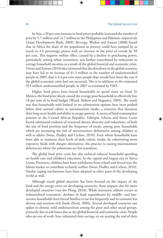 65 The Global Social Crisis
In Asia, a 20 per cent increase in food prices probably increased the number of
poor by 5.7 million and 14.7 million in the Philippines and Pakistan, respectively
(Asian Development Bank, 2008). Revenga, Wodon and Zaman (2008) found
that in Africa the share of the population in poverty could have jumped by as
much as 4.4 percentage points with an increase in the price of cereals by 50
per cent. This negative welfare effect, caused by a decline in purchasing power,
particularly among urban consumers, was further exacerbated by reductions in
average household incomes as a result of the global financial and economic crisis.
Tiwari and Zaman (2010) also estimated that the slowdown in the global economy
may have led to an increase of 41.3 million in the number of undernourished
people in 2009, that is 4.4 per cent more people than would have been the case if
the global economic crisis had not occurred. This is in addition to the estimated
923 million undernourished people in 2007 as estimated by FAO.
Higher food prices have forced households to spend more on food. In
Mexico, the food price shock caused the average poor household to effectively lose
18 per cent of its food budget (Wood, Nelson and Nogueira, 2009). The result
was that households with limited or no substitution options have been pushed
below their normal caloric or micronutrient intake, a situation that threatens
their long-term health and ability to escape poverty. A survey of food consumption
patterns in the Central African Republic, Ethiopia, Liberia and Sierra Leone
found substantial evidence of restricted dietary diversity and reductions, of both
the size of food portions and the frequency of meals, among poor households
which are increasing the risk of micronutrient deficiencies among children as
well as adults (Swan, Hadley and Cichon, 2010). Even where households have
been able to maintain their levels of daily caloric intake, by substituting more
expensive foods with cheaper alternatives, this practice is causing micronutrient
deficiencies where the substitutes are less nutritious.
The global food price crisis has also induced reduced household spending
on health care and children’s education. In the capital and largest city in Sierra
Leone, Freetown, children have been withdrawn from school and forced into the
labour market to contribute to family welfare (Swan, Hadley and Cichon, 2010).
Similar coping mechanisms have been adopted in other parts of the developing
world as well.
Although much global attention has been focused on the impact of the
food and the energy crises on developing countries, these impacts also hit more
developed countries (van der Ploeg, 2010). While starvation seldom occurs in
industrialized economies, declines in food expenditures by middle- and low-
income households have forced families to eat less frequently and to consume less
diverse and nutrient-rich foods (Nord, 2009). Several developed countries saw
spikes in chronic mild undernutrition among the poor and other social groups,
primarily due to job losses due to the global financial and economic crisis. People
who are out of work, have exhausted their savings, or are nearing the end of their
 