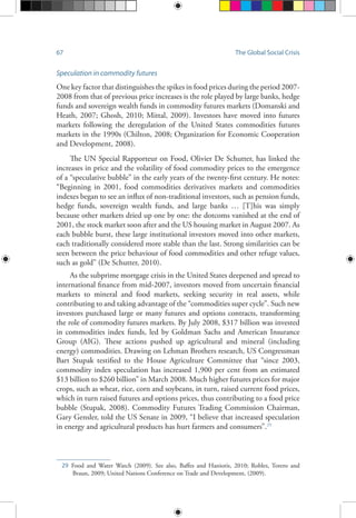 67 The Global Social Crisis
Speculation in commodity futures
One key factor that distinguishes the spikes in food prices during the period 2007-
2008 from that of previous price increases is the role played by large banks, hedge
funds and sovereign wealth funds in commodity futures markets (Domanski and
Heath, 2007; Ghosh, 2010; Mittal, 2009). Investors have moved into futures
markets following the deregulation of the United States commodities futures
markets in the 1990s (Chilton, 2008; Organization for Economic Cooperation
and Development, 2008).
The UN Special Rapporteur on Food, Olivier De Schutter, has linked the
increases in price and the volatility of food commodity prices to the emergence
of a “speculative bubble” in the early years of the twenty-first century. He notes:
“Beginning in 2001, food commodities derivatives markets and commodities
indexes began to see an influx of non-traditional investors, such as pension funds,
hedge funds, sovereign wealth funds, and large banks … [T]his was simply
because other markets dried up one by one: the dotcoms vanished at the end of
2001, the stock market soon after and the US housing market in August 2007. As
each bubble burst, these large institutional investors moved into other markets,
each traditionally considered more stable than the last. Strong similarities can be
seen between the price behaviour of food commodities and other refuge values,
such as gold” (De Schutter, 2010).
As the subprime mortgage crisis in the United States deepened and spread to
international finance from mid-2007, investors moved from uncertain financial
markets to mineral and food markets, seeking security in real assets, while
contributing to and taking advantage of the “commodities super cycle”. Such new
investors purchased large or many futures and options contracts, transforming
the role of commodity futures markets. By July 2008, $317 billion was invested
in commodities index funds, led by Goldman Sachs and American Insurance
Group (AIG). These actions pushed up agricultural and mineral (including
energy) commodities. Drawing on Lehman Brothers research, US Congressman
Bart Stupak testified to the House Agriculture Committee that “since 2003,
commodity index speculation has increased 1,900 per cent from an estimated
$13 billion to $260 billion” in March 2008. Much higher futures prices for major
crops, such as wheat, rice, corn and soybeans, in turn, raised current food prices,
which in turn raised futures and options prices, thus contributing to a food price
bubble (Stupak, 2008). Commodity Futures Trading Commission Chairman,
Gary Gensler, told the US Senate in 2009, “I believe that increased speculation
in energy and agricultural products has hurt farmers and consumers”.29
29	Food and Water Watch (2009). See also, Baffes and Haniotis, 2010; Robles, Torero and
Braun, 2009; United Nations Conference on Trade and Development, (2009).
 