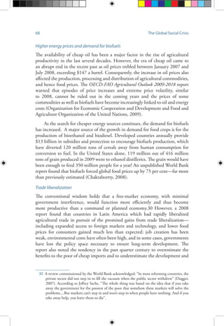 68 The Global Social Crisis
Higher energy prices and demand for biofuels
The availability of cheap oil has been a major factor in the rise of agricultural
productivity in the last several decades. However, the era of cheap oil came to
an abrupt end in the recent past as oil prices trebled between January 2007 and
July 2008, exceeding $147 a barrel. Consequently, the increase in oil prices also
affected the production, processing and distribution of agricultural commodities,
and hence food prices. The OECD-FAO Agricultural Outlook 2009-2018 report
warned that episodes of price increases and extreme price volatility, similar
to 2008, cannot be ruled out in the coming years and the prices of some
commodities as well as biofuels have become increasingly linked to oil and energy
costs (Organization for Economic Cooperation and Development and Food and
Agriculture Organization of the United Nations, 2009).
As the search for cheaper energy sources continues, the demand for biofuels
has increased. A major source of the growth in demand for food crops is for the
production of bioethanol and biodiesel. Developed countries annually provide
$13 billion in subsidies and protection to encourage biofuels production, which
have diverted 120 million tons of cereals away from human consumption for
conversion to fuel. In the United States alone, 119 million out of 416 million
tons of grain produced in 2009 went to ethanol distilleries. The grain would have
been enough to feed 350 million people for a year! An unpublished World Bank
report found that biofuels forced global food prices up by 75 per cent—far more
than previously estimated (Chakrabortty, 2008).
Trade liberalization
The conventional wisdom holds that a free-market economy, with minimal
government interference, would function more efficiently and thus become
more productive than a command or planned economy.30 However, a 2008
report found that countries in Latin America which had rapidly liberalized
agricultural trade in pursuit of the promised gains from trade liberalization—
including expanded access to foreign markets and technology, and lower food
prices for consumers gained much less than expected: job creation has been
weak, environmental costs have often been high, and in some cases, governments
have lost the policy space necessary to ensure long-term development. The
report also noted the tendency in the past quarter century to overestimate the
benefits to the poor of cheap imports and to underestimate the development and
30	 A review commissioned by the World Bank acknowledged: “In most reforming countries, the
private sector did not step in to fill the vacuum when the public sector withdrew” (Dugger,
2007). According to Jeffrey Sachs, “The whole thing was based on the idea that if you take
away the government for the poorest of the poor that somehow these markets will solve the
problems....But markets can’t step in and won’t step in when people have nothing. And if you
take away help, you leave them to die”.
 