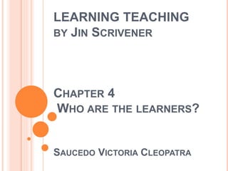 LEARNING TEACHING
BY JIN SCRIVENER
CHAPTER 4
WHO ARE THE LEARNERS?
SAUCEDO VICTORIA CLEOPATRA
 