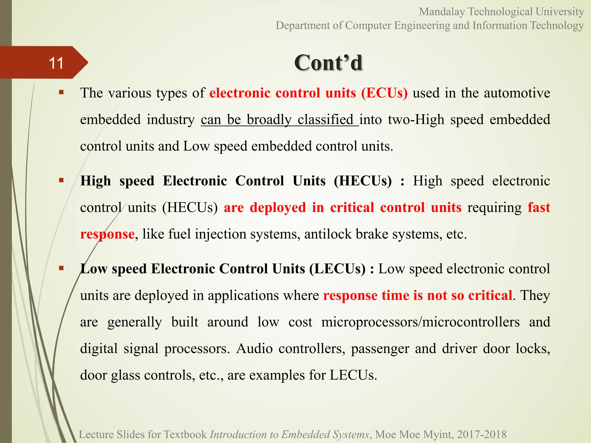 Cont’d
 The various types of electronic control units (ECUs) used in the automotive
embedded industry can be broadly classified into two-High speed embedded
control units and Low speed embedded control units.
 High speed Electronic Control Units (HECUs) : High speed electronic
control units (HECUs) are deployed in critical control units requiring fast
response, like fuel injection systems, antilock brake systems, etc.
 Low speed Electronic Control Units (LECUs) : Low speed electronic control
units are deployed in applications where response time is not so critical. They
are generally built around low cost microprocessors/microcontrollers and
digital signal processors. Audio controllers, passenger and driver door locks,
door glass controls, etc., are examples for LECUs.
11
Mandalay Technological University
Department of Computer Engineering and Information Technology
Lecture Slides for Textbook Introduction to Embedded Systems, Moe Moe Myint, 2017-2018
 