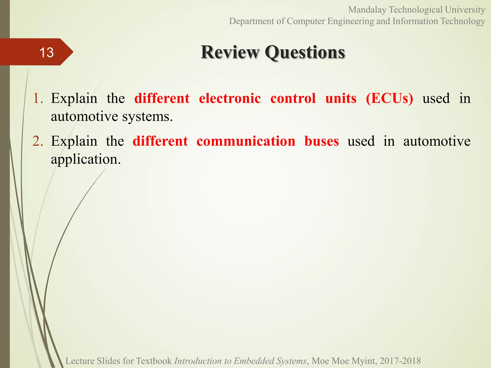 Review Questions
1. Explain the different electronic control units (ECUs) used in
automotive systems.
2. Explain the different communication buses used in automotive
application.
13
Mandalay Technological University
Department of Computer Engineering and Information Technology
Lecture Slides for Textbook Introduction to Embedded Systems, Moe Moe Myint, 2017-2018
 