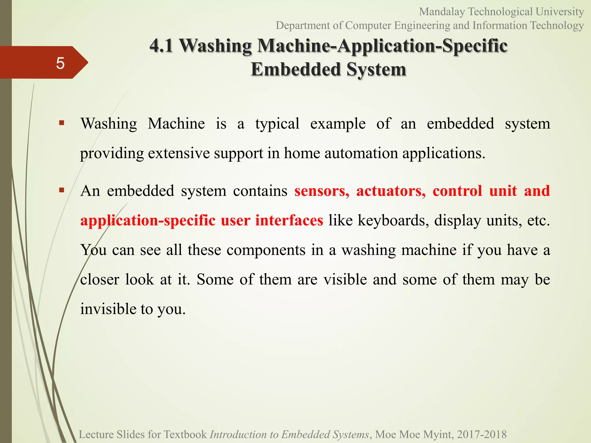 4.1 Washing Machine-Application-Specific
Embedded System
 Washing Machine is a typical example of an embedded system
providing extensive support in home automation applications.
 An embedded system contains sensors, actuators, control unit and
application-specific user interfaces like keyboards, display units, etc.
You can see all these components in a washing machine if you have a
closer look at it. Some of them are visible and some of them may be
invisible to you.
5
Mandalay Technological University
Department of Computer Engineering and Information Technology
Lecture Slides for Textbook Introduction to Embedded Systems, Moe Moe Myint, 2017-2018
 