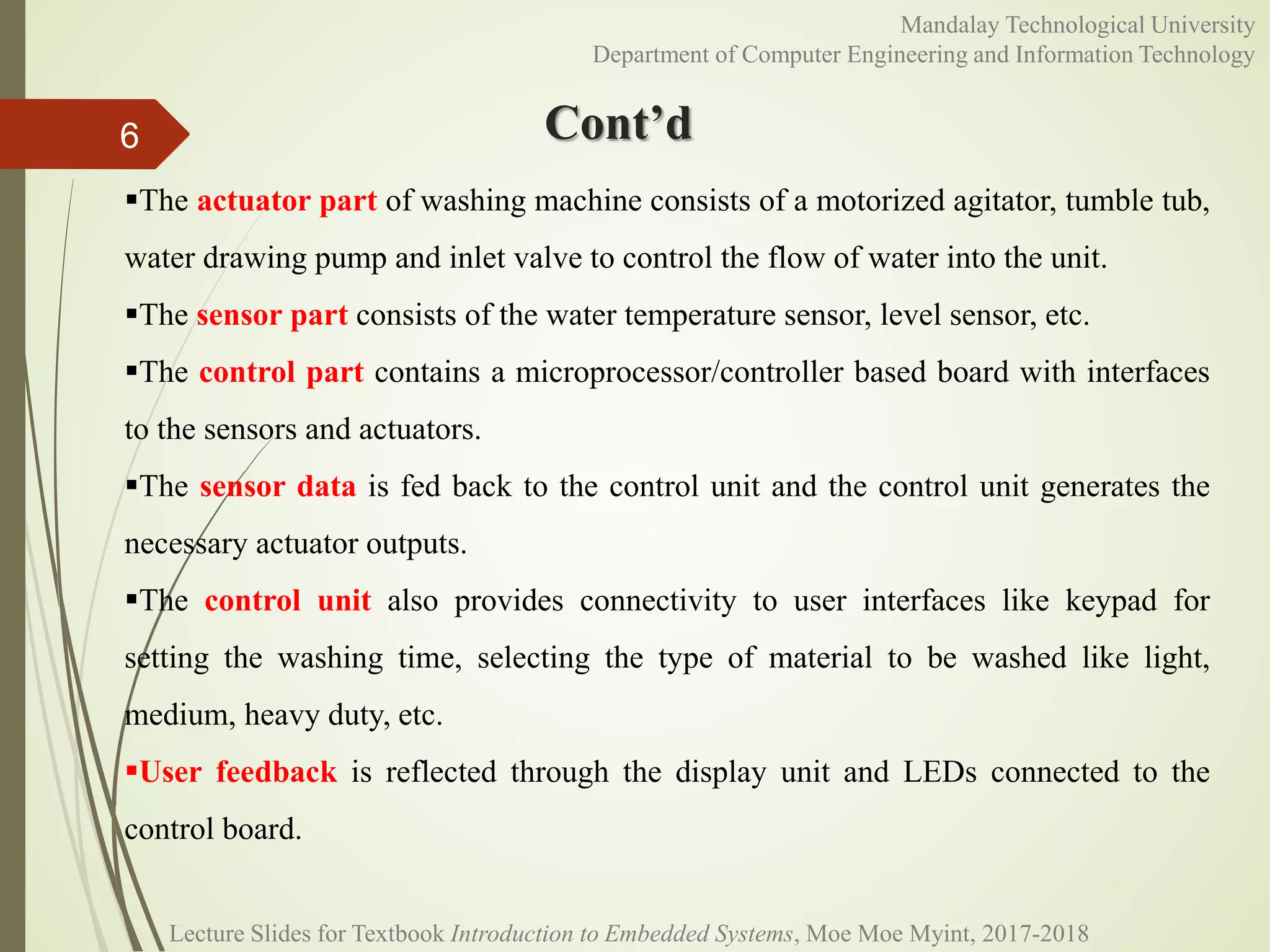 Cont’d6
Mandalay Technological University
Department of Computer Engineering and Information Technology
Lecture Slides for Textbook Introduction to Embedded Systems, Moe Moe Myint, 2017-2018
The actuator part of washing machine consists of a motorized agitator, tumble tub,
water drawing pump and inlet valve to control the flow of water into the unit.
The sensor part consists of the water temperature sensor, level sensor, etc.
The control part contains a microprocessor/controller based board with interfaces
to the sensors and actuators.
The sensor data is fed back to the control unit and the control unit generates the
necessary actuator outputs.
The control unit also provides connectivity to user interfaces like keypad for
setting the washing time, selecting the type of material to be washed like light,
medium, heavy duty, etc.
User feedback is reflected through the display unit and LEDs connected to the
control board.
 