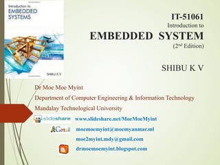 IT-51061
Introduction to
EMBEDDED SYSTEM
(2nd Edition)
SHIBU K V
Dr Moe Moe Myint
Department of Computer Engineering & Information Technology
Mandalay Technological University
www.slideshare.net/MoeMoeMyint
moemoemyint@moemyanmar.ml
moe2myint.mdy@gmail.com
drmoemoemyint.blogspot.com
 