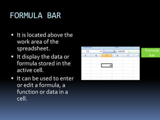 FORMULA BAR
 It is located above the
work area of the
spreadsheet.
 It display the data or
formula stored in the
active cell.
 It can be used to enter
or edit a formula, a
function or data in a
cell.
Formula
bar
 