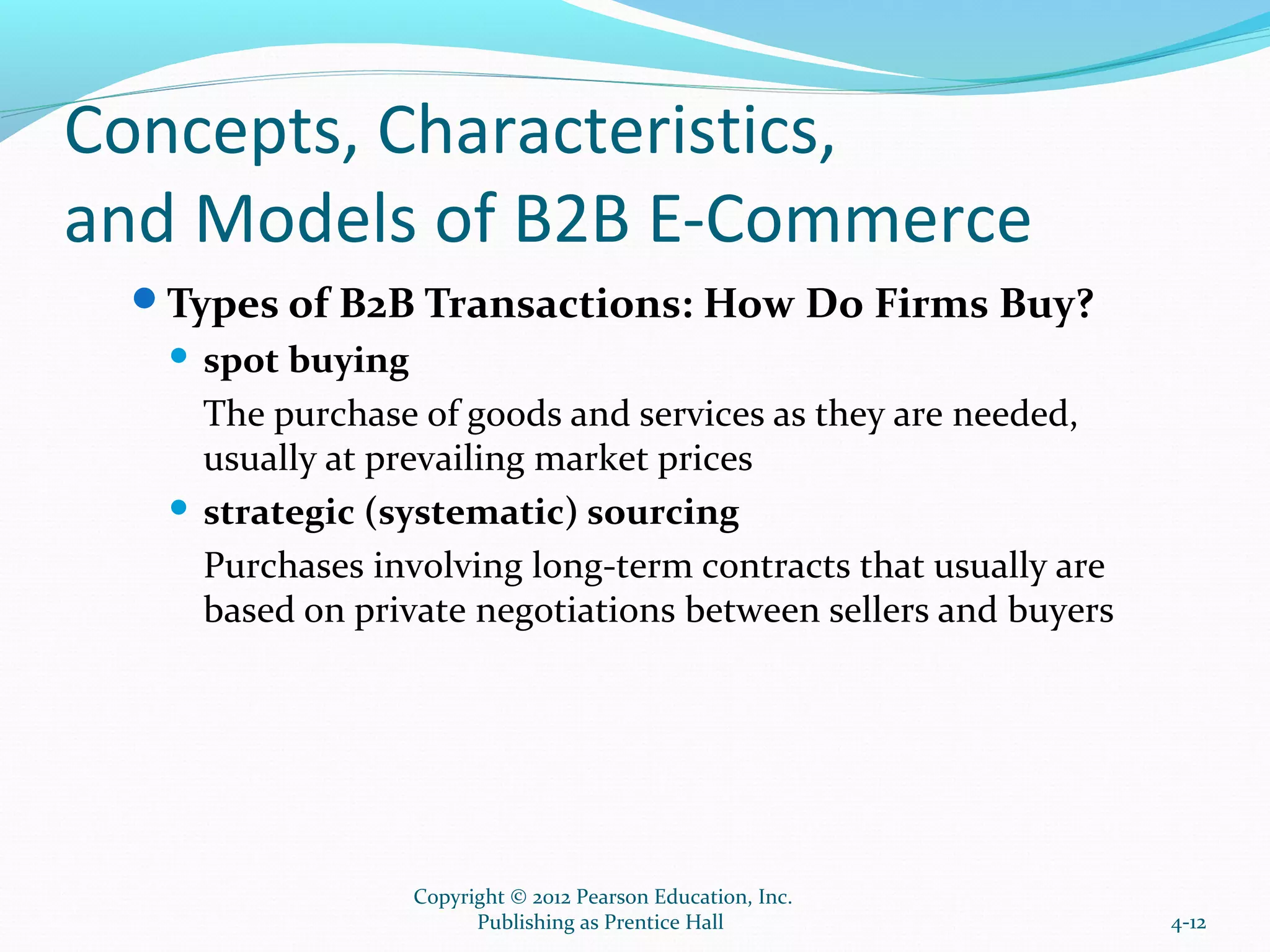 Concepts, Characteristics,
and Models of B2B E-Commerce
Types of B2B Transactions: How Do Firms Buy?
 spot buying
The purchase of goods and services as they are needed,
usually at prevailing market prices
 strategic (systematic) sourcing
Purchases involving long-term contracts that usually are
based on private negotiations between sellers and buyers
4-12
Copyright © 2012 Pearson Education, Inc.
Publishing as Prentice Hall
 
