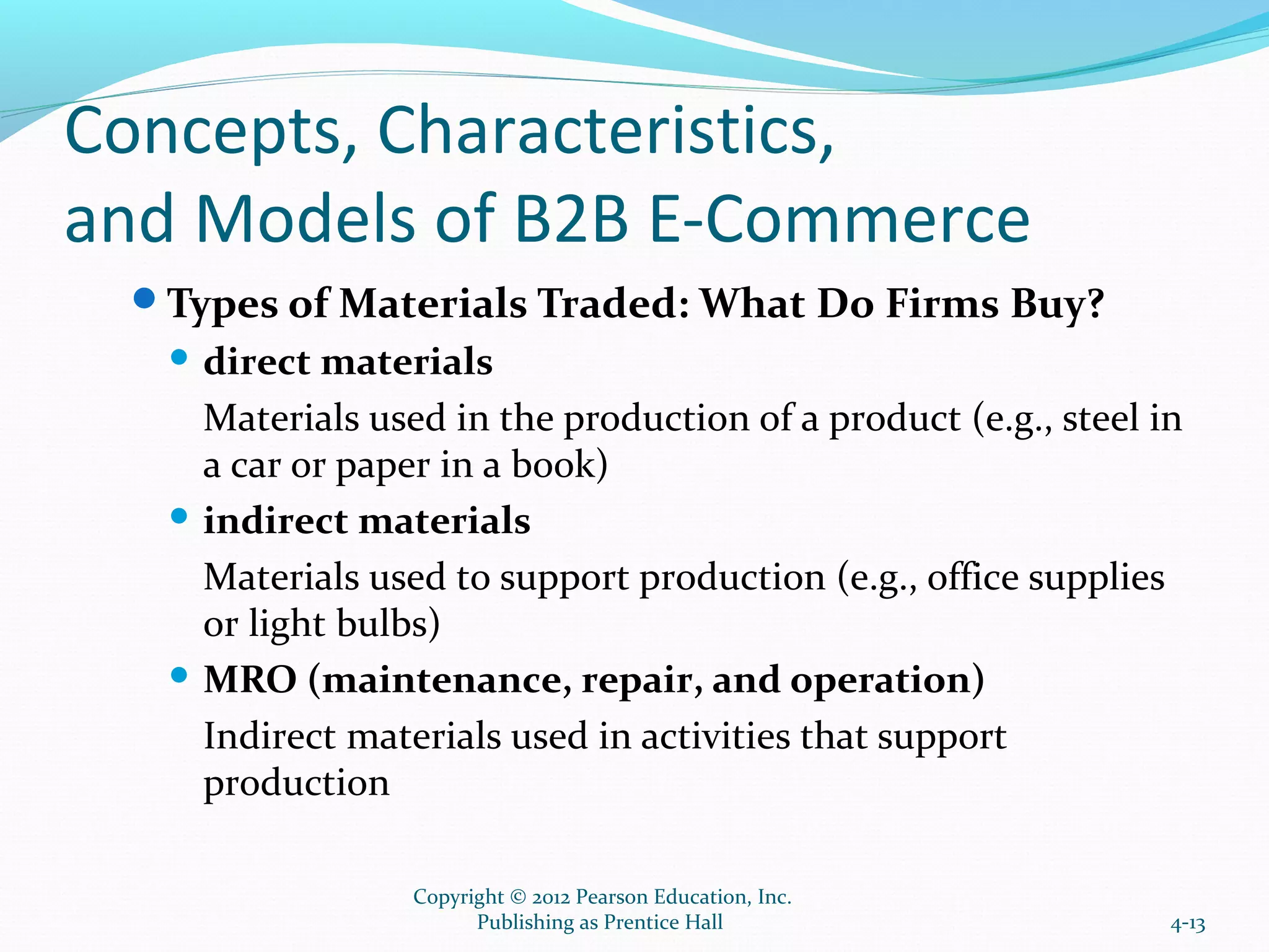 Concepts, Characteristics,
and Models of B2B E-Commerce
Types of Materials Traded: What Do Firms Buy?
 direct materials
Materials used in the production of a product (e.g., steel in
a car or paper in a book)
 indirect materials
Materials used to support production (e.g., office supplies
or light bulbs)
 MRO (maintenance, repair, and operation)
Indirect materials used in activities that support
production
4-13
Copyright © 2012 Pearson Education, Inc.
Publishing as Prentice Hall
 