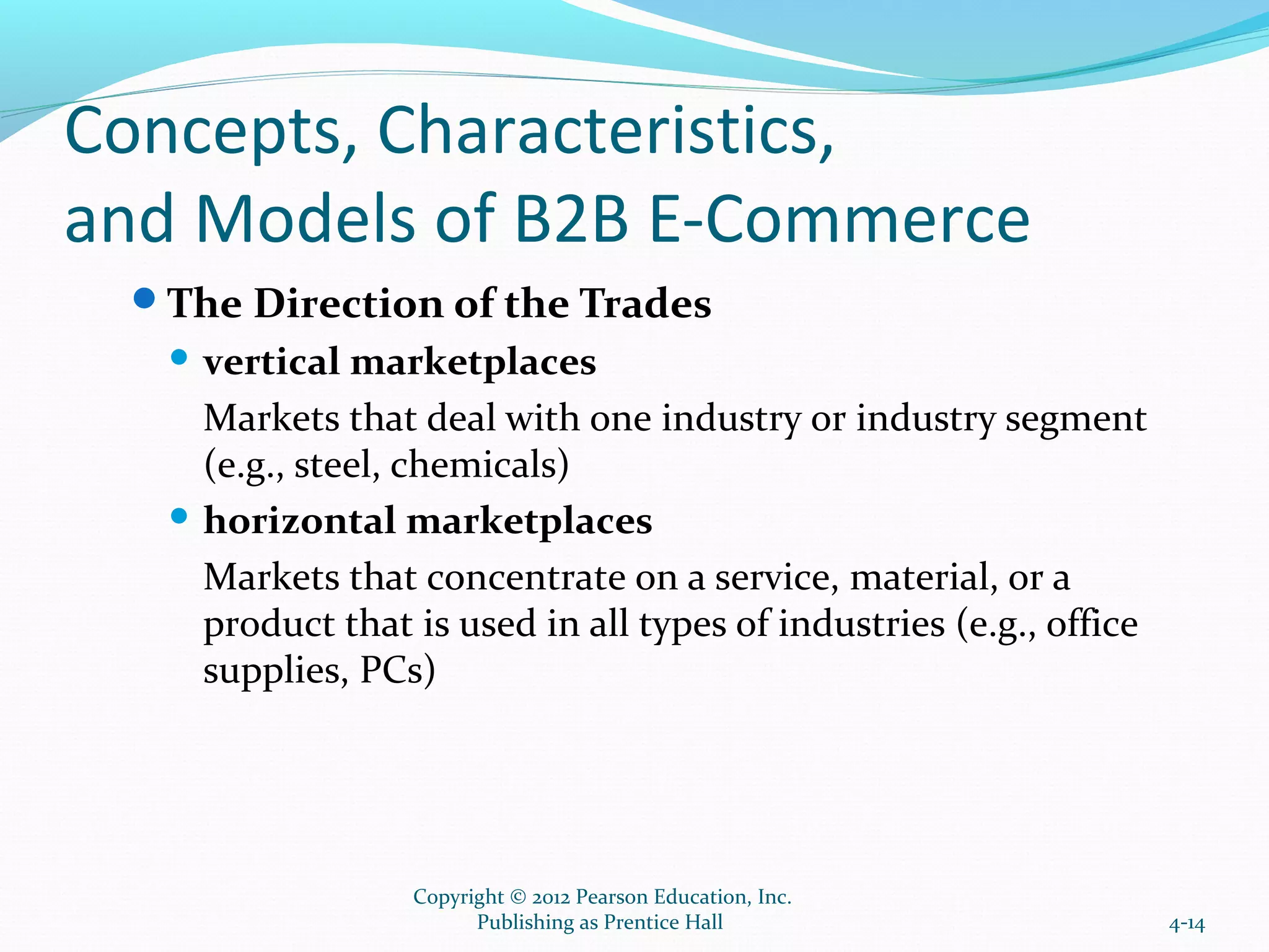 Concepts, Characteristics,
and Models of B2B E-Commerce
The Direction of the Trades
 vertical marketplaces
Markets that deal with one industry or industry segment
(e.g., steel, chemicals)
 horizontal marketplaces
Markets that concentrate on a service, material, or a
product that is used in all types of industries (e.g., office
supplies, PCs)
4-14
Copyright © 2012 Pearson Education, Inc.
Publishing as Prentice Hall
 