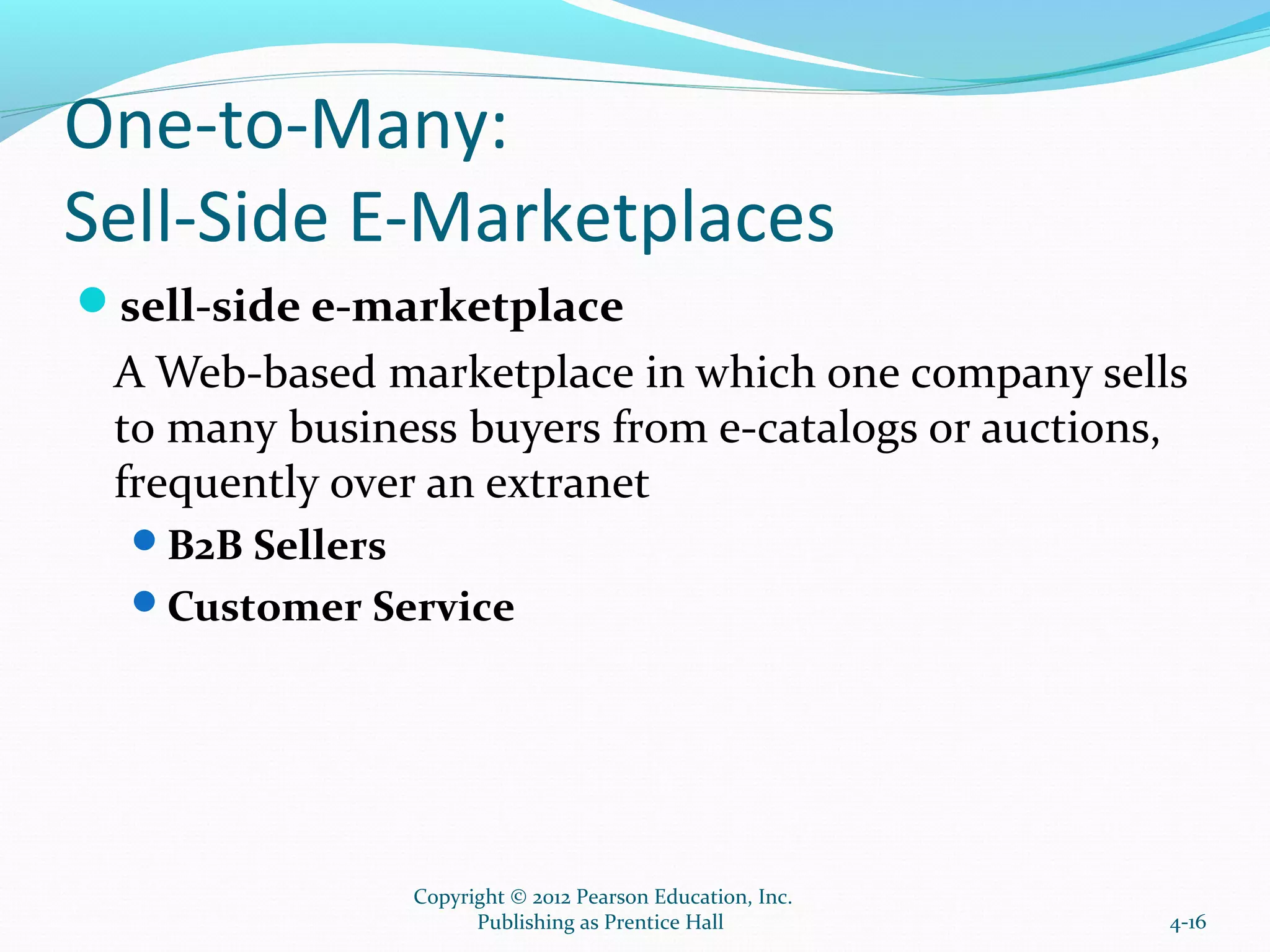 One-to-Many:
Sell-Side E-Marketplaces
sell-side e-marketplace
A Web-based marketplace in which one company sells
to many business buyers from e-catalogs or auctions,
frequently over an extranet
B2B Sellers
Customer Service
4-16
Copyright © 2012 Pearson Education, Inc.
Publishing as Prentice Hall
 