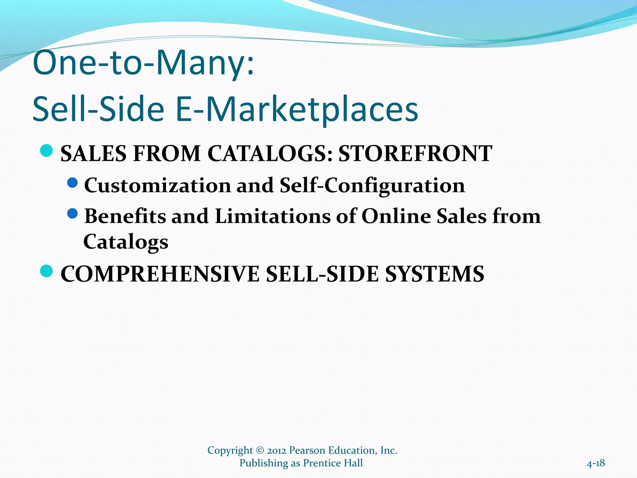 One-to-Many:
Sell-Side E-Marketplaces
SALES FROM CATALOGS: STOREFRONT
Customization and Self-Configuration
Benefits and Limitations of Online Sales from
Catalogs
COMPREHENSIVE SELL-SIDE SYSTEMS
4-18
Copyright © 2012 Pearson Education, Inc.
Publishing as Prentice Hall
 