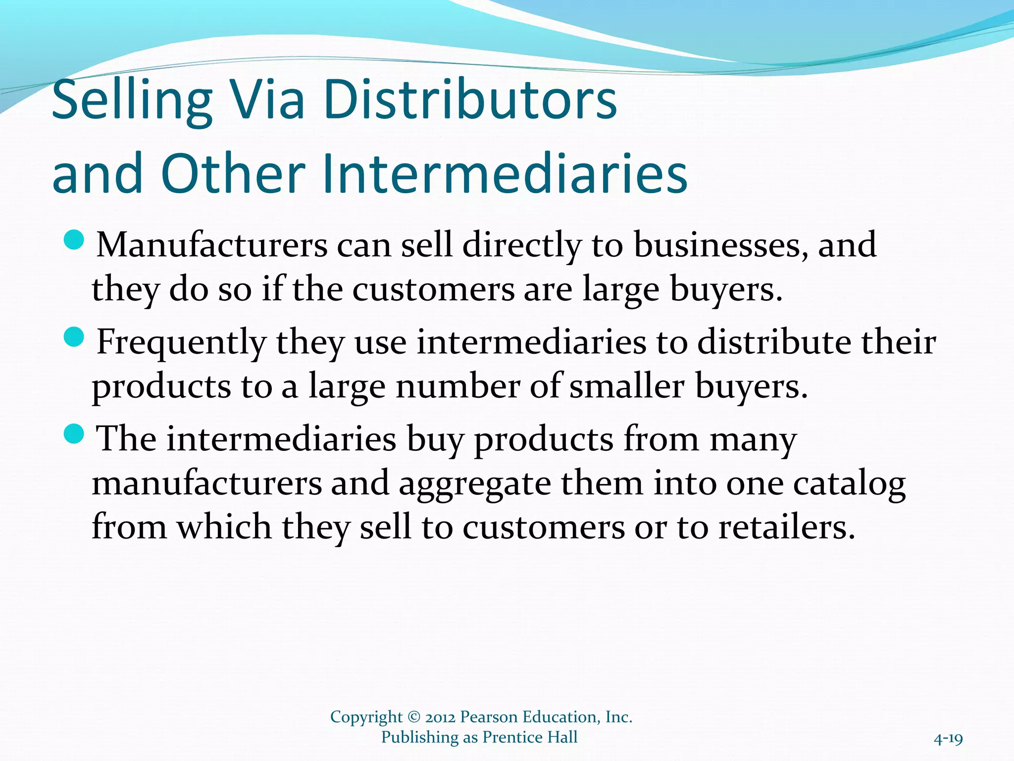Selling Via Distributors
and Other Intermediaries
Manufacturers can sell directly to businesses, and
they do so if the customers are large buyers.
Frequently they use intermediaries to distribute their
products to a large number of smaller buyers.
The intermediaries buy products from many
manufacturers and aggregate them into one catalog
from which they sell to customers or to retailers.
4-19
Copyright © 2012 Pearson Education, Inc.
Publishing as Prentice Hall
 