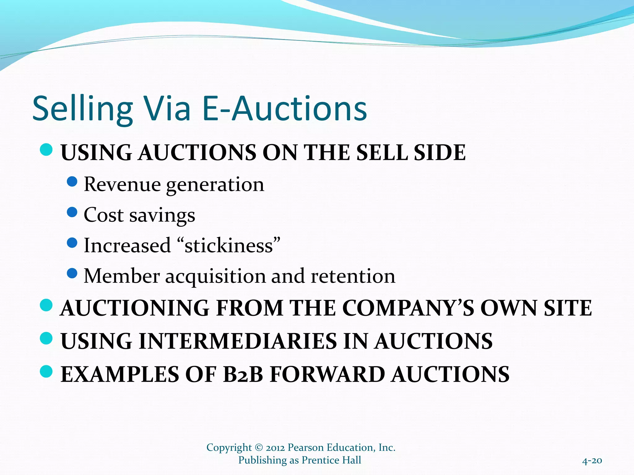 Selling Via E-Auctions
USING AUCTIONS ON THE SELL SIDE
Revenue generation
Cost savings
Increased “stickiness”
Member acquisition and retention
AUCTIONING FROM THE COMPANY’S OWN SITE
USING INTERMEDIARIES IN AUCTIONS
EXAMPLES OF B2B FORWARD AUCTIONS
4-20
Copyright © 2012 Pearson Education, Inc.
Publishing as Prentice Hall
 