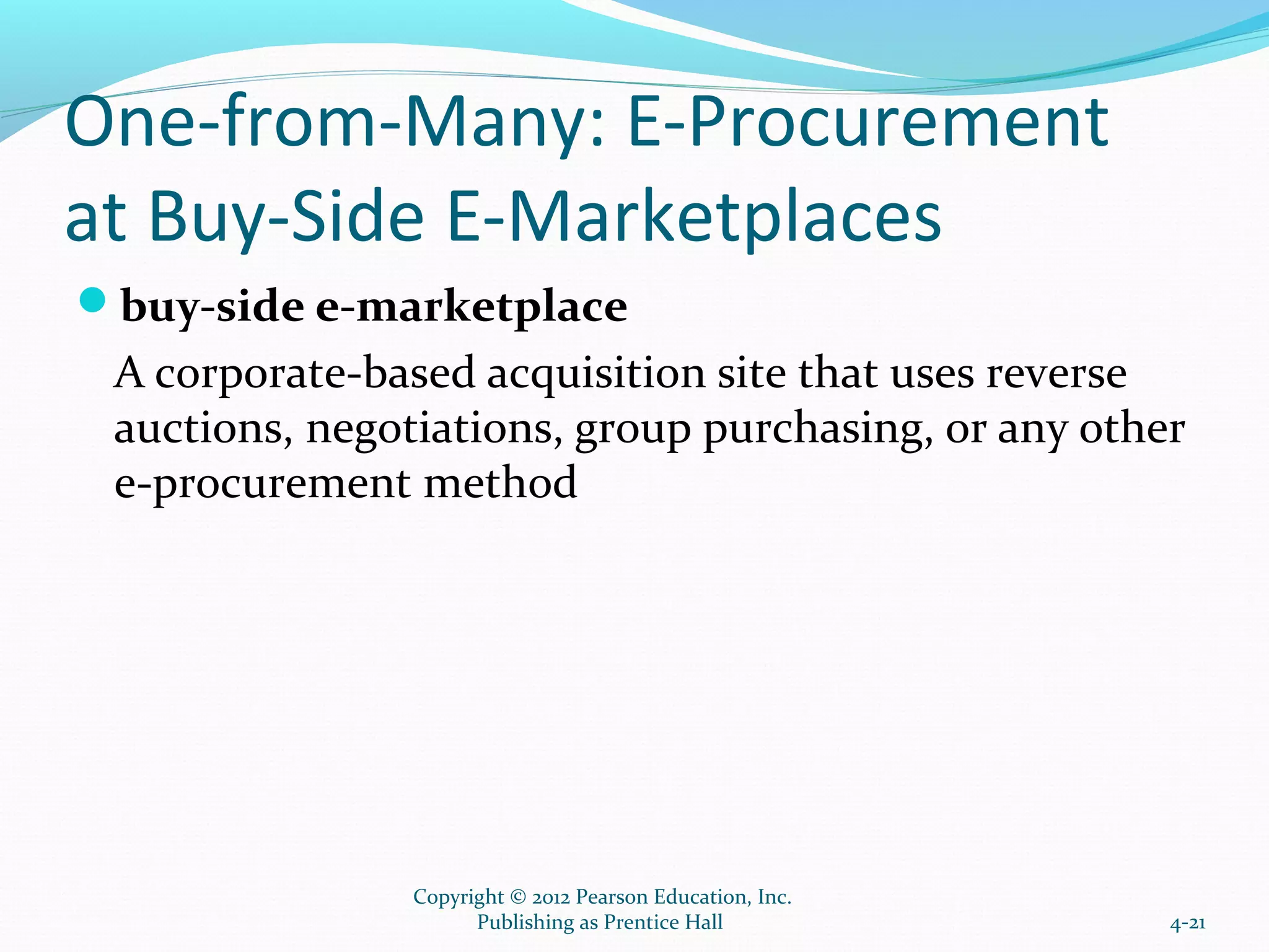 One-from-Many: E-Procurement
at Buy-Side E-Marketplaces
buy-side e-marketplace
A corporate-based acquisition site that uses reverse
auctions, negotiations, group purchasing, or any other
e-procurement method
4-21
Copyright © 2012 Pearson Education, Inc.
Publishing as Prentice Hall
 