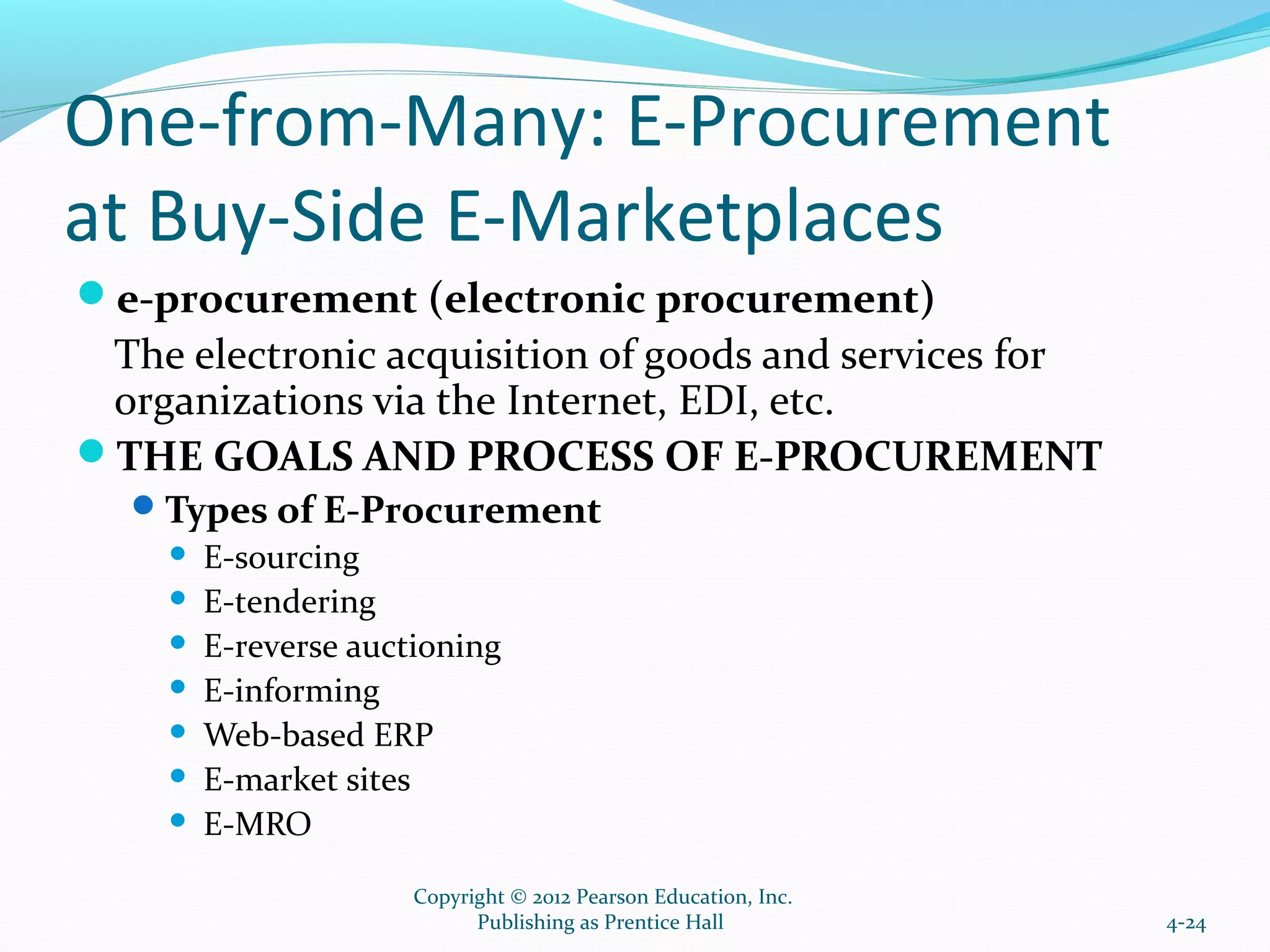 One-from-Many: E-Procurement
at Buy-Side E-Marketplaces
e-procurement (electronic procurement)
The electronic acquisition of goods and services for
organizations via the Internet, EDI, etc.
THE GOALS AND PROCESS OF E-PROCUREMENT
Types of E-Procurement
 E-sourcing
 E-tendering
 E-reverse auctioning
 E-informing
 Web-based ERP
 E-market sites
 E-MRO
4-24
Copyright © 2012 Pearson Education, Inc.
Publishing as Prentice Hall
 