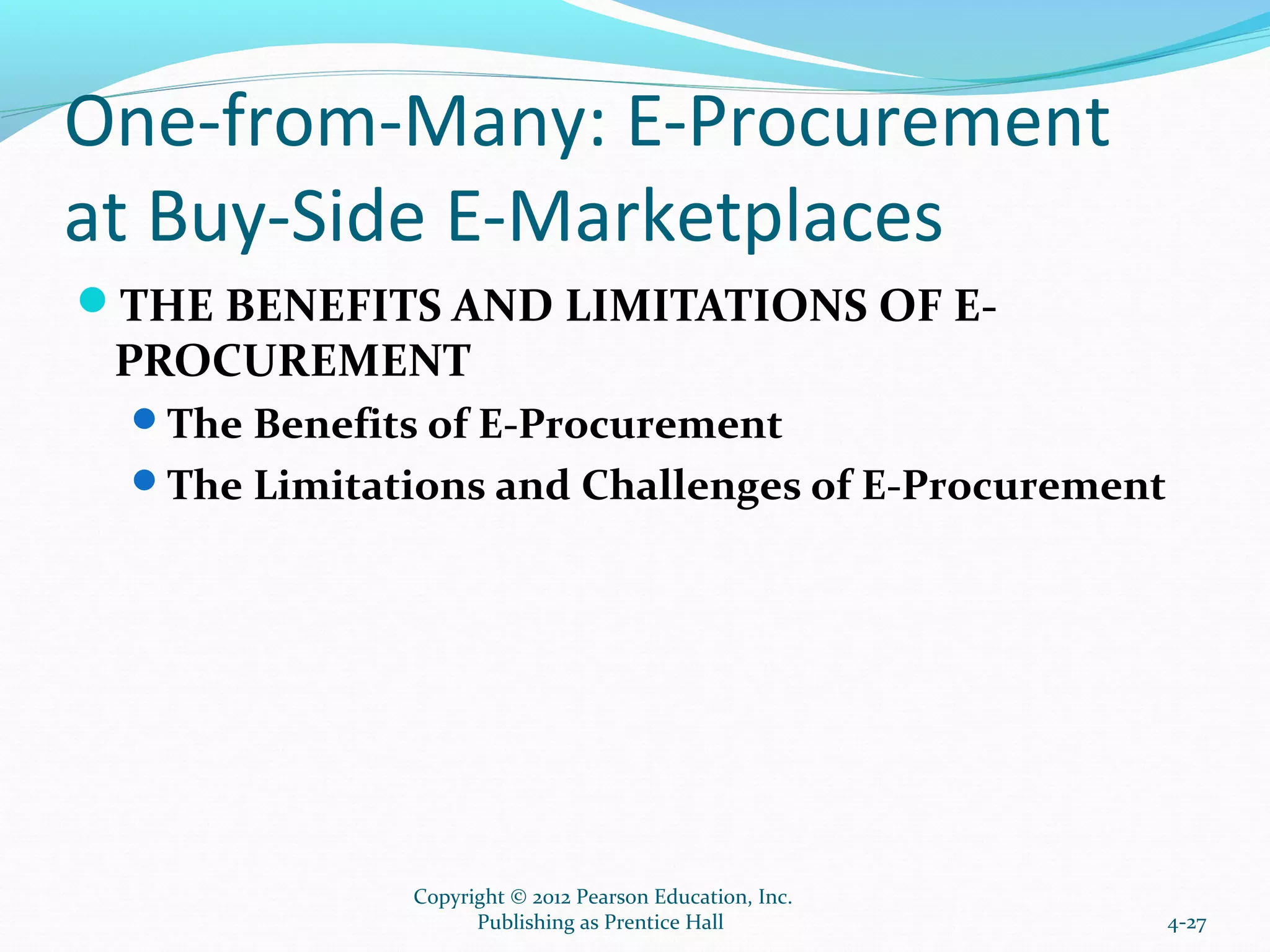 One-from-Many: E-Procurement
at Buy-Side E-Marketplaces
THE BENEFITS AND LIMITATIONS OF E-
PROCUREMENT
The Benefits of E-Procurement
The Limitations and Challenges of E-Procurement
4-27
Copyright © 2012 Pearson Education, Inc.
Publishing as Prentice Hall
 