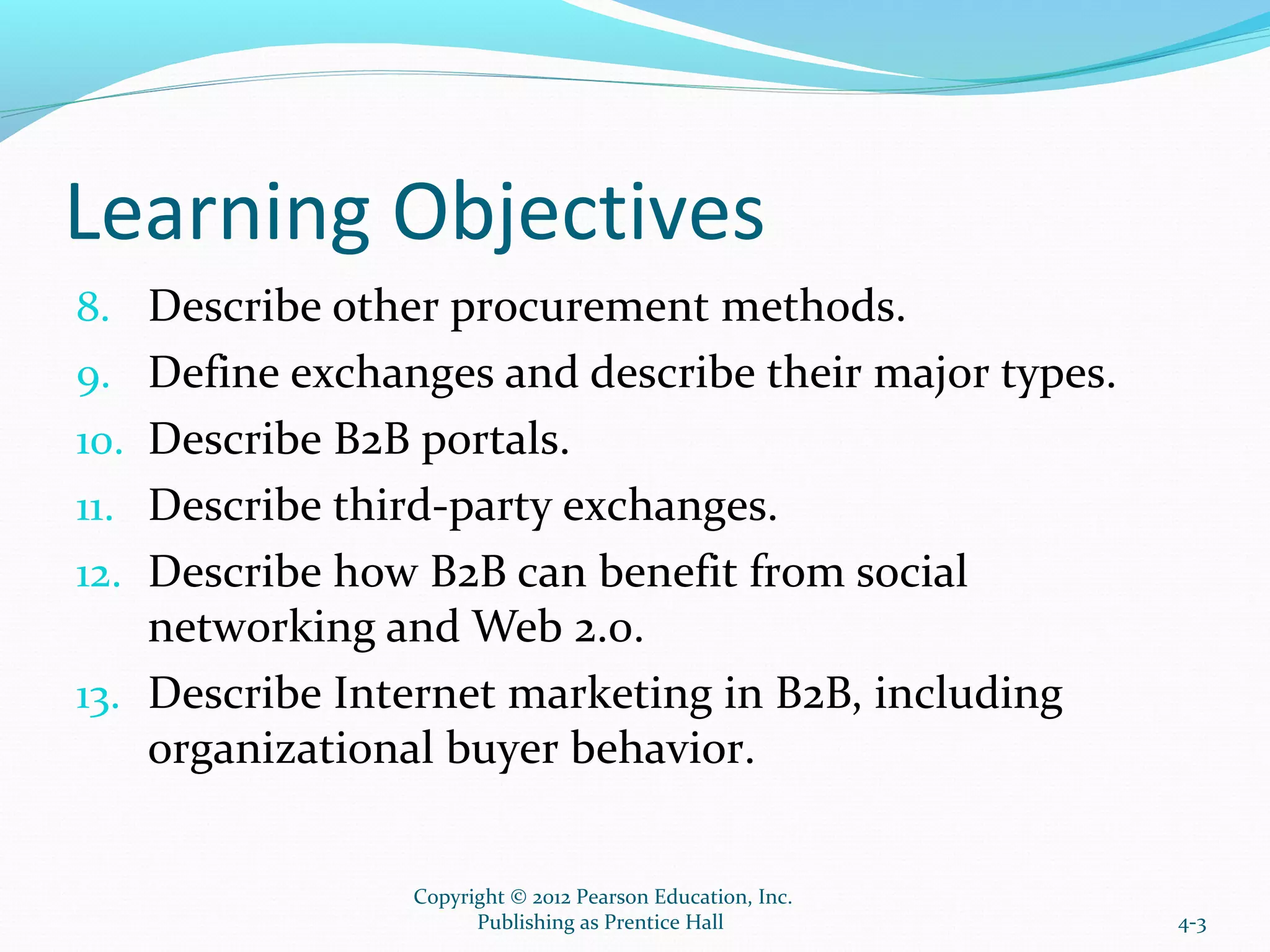 Learning Objectives
8. Describe other procurement methods.
9. Define exchanges and describe their major types.
10. Describe B2B portals.
11. Describe third-party exchanges.
12. Describe how B2B can benefit from social
networking and Web 2.0.
13. Describe Internet marketing in B2B, including
organizational buyer behavior.
4-3
Copyright © 2012 Pearson Education, Inc.
Publishing as Prentice Hall
 