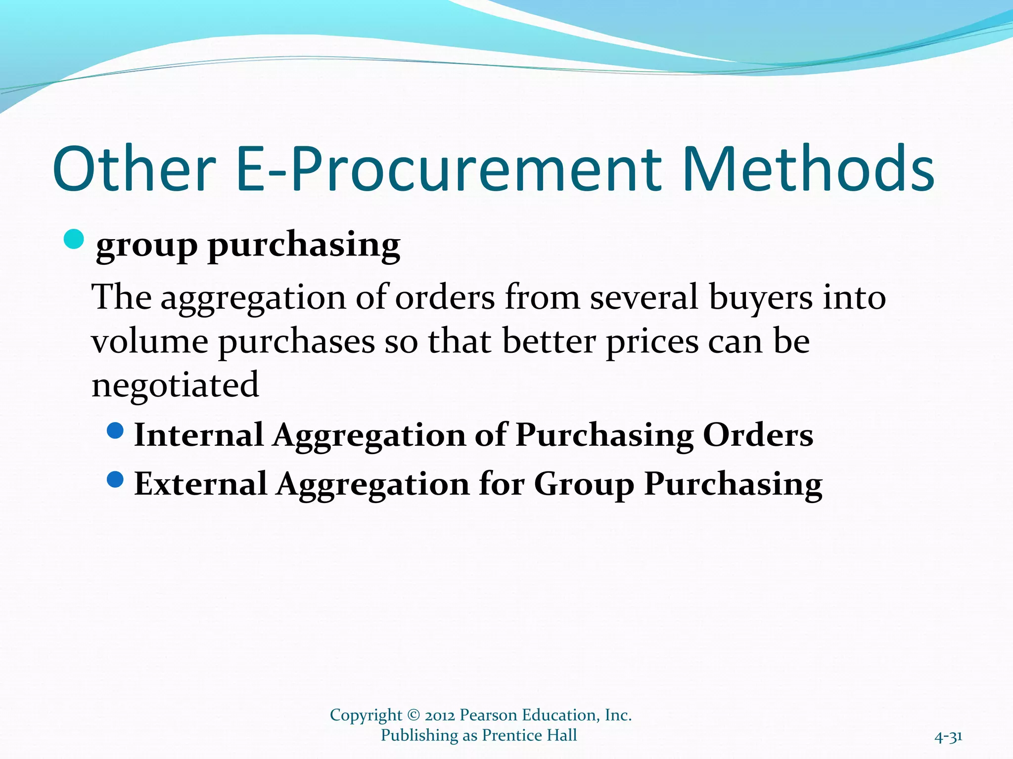 Other E-Procurement Methods
group purchasing
The aggregation of orders from several buyers into
volume purchases so that better prices can be
negotiated
Internal Aggregation of Purchasing Orders
External Aggregation for Group Purchasing
4-31
Copyright © 2012 Pearson Education, Inc.
Publishing as Prentice Hall
 