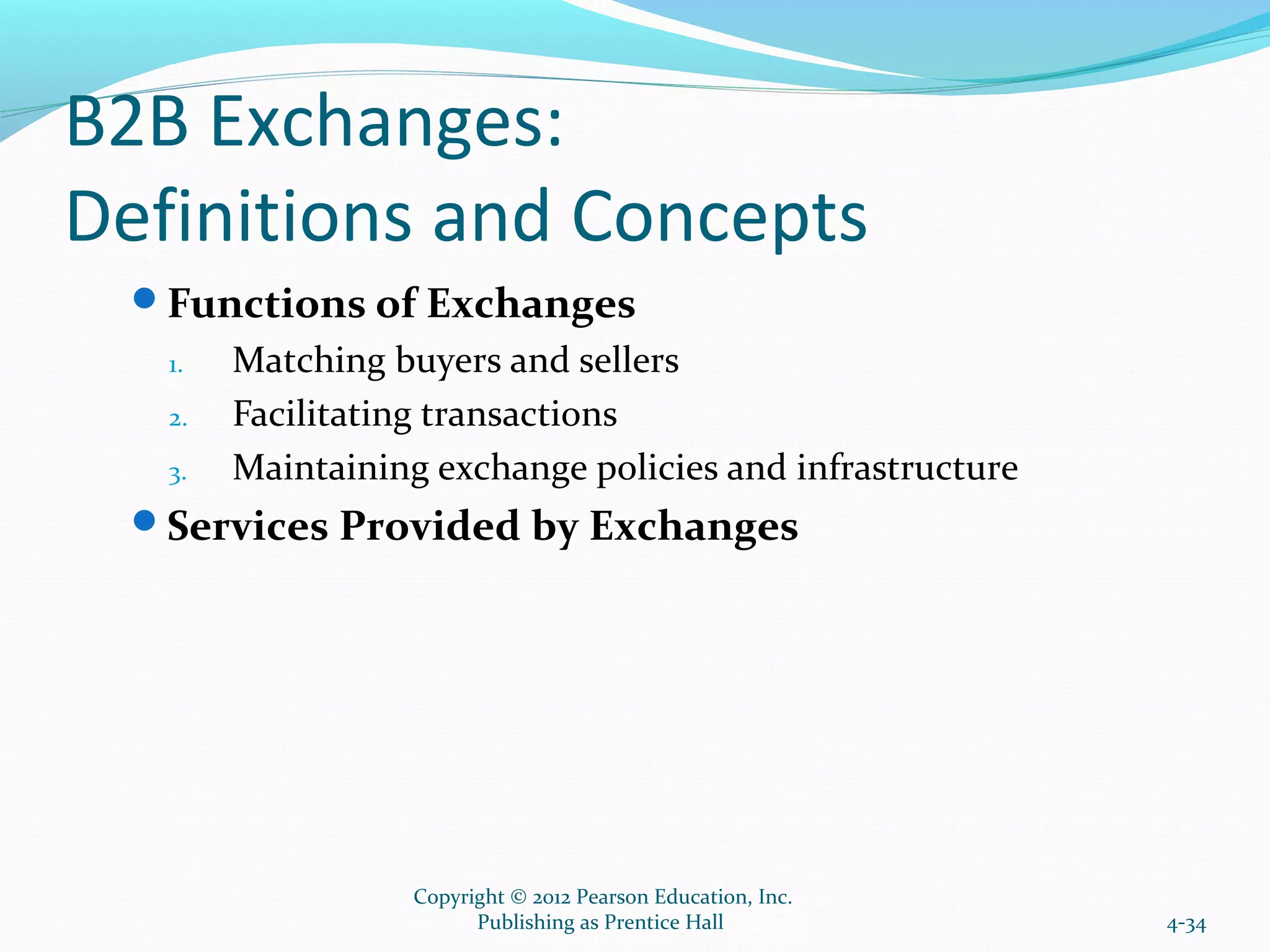 B2B Exchanges:
Definitions and Concepts
Functions of Exchanges
1. Matching buyers and sellers
2. Facilitating transactions
3. Maintaining exchange policies and infrastructure
Services Provided by Exchanges
4-34
Copyright © 2012 Pearson Education, Inc.
Publishing as Prentice Hall
 