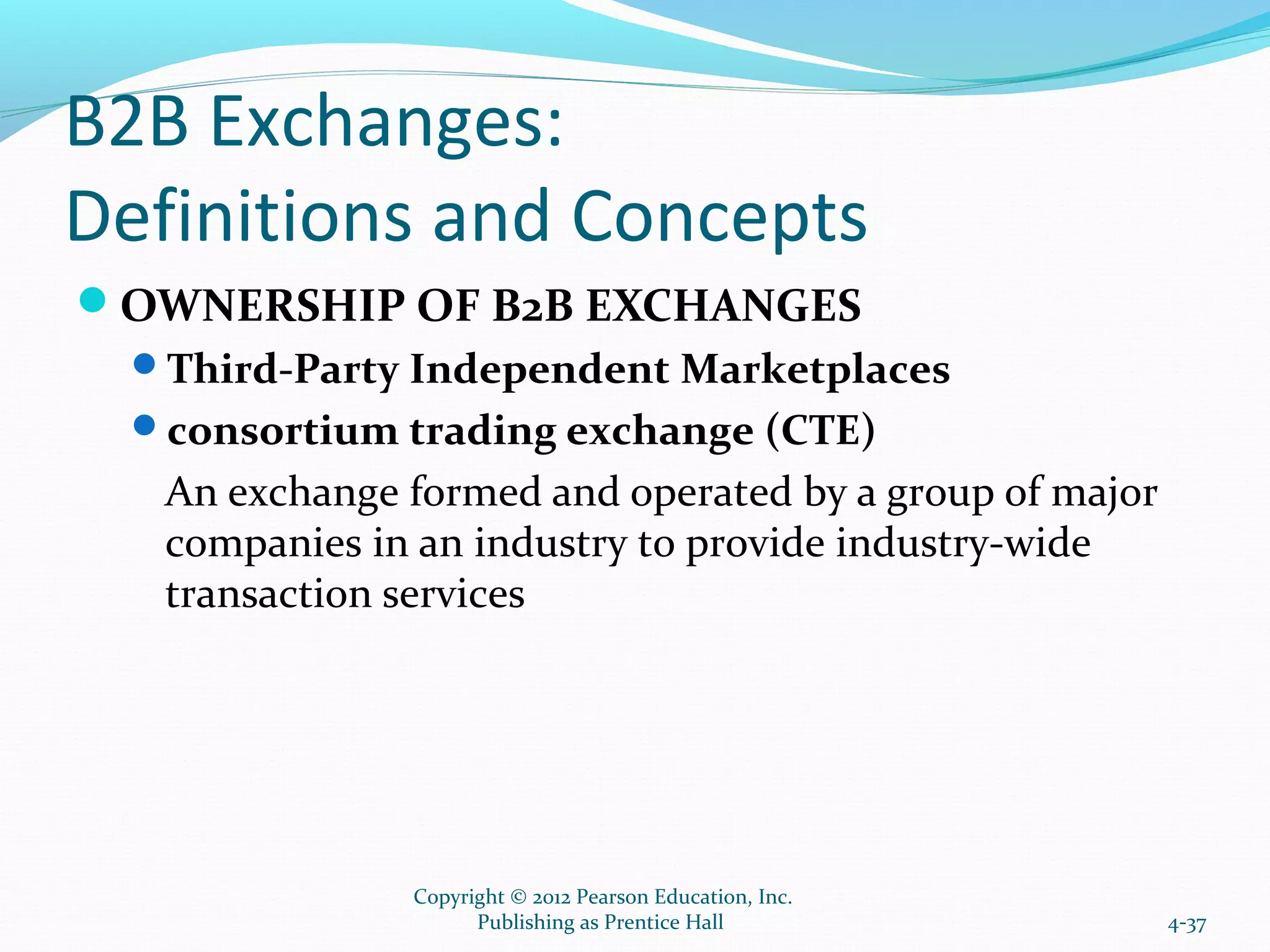 B2B Exchanges:
Definitions and Concepts
OWNERSHIP OF B2B EXCHANGES
Third-Party Independent Marketplaces
consortium trading exchange (CTE)
An exchange formed and operated by a group of major
companies in an industry to provide industry-wide
transaction services
4-37
Copyright © 2012 Pearson Education, Inc.
Publishing as Prentice Hall
 
