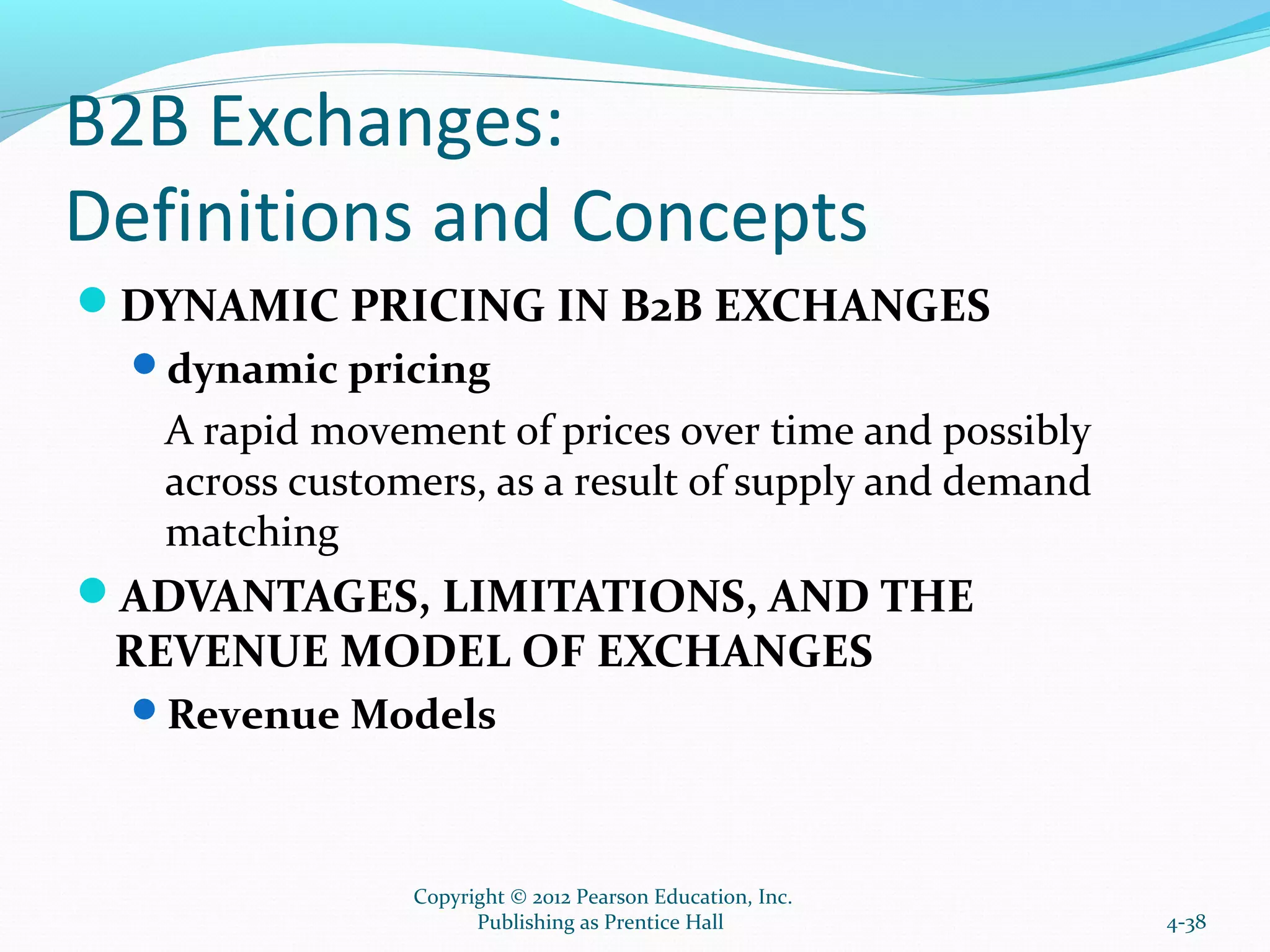 B2B Exchanges:
Definitions and Concepts
DYNAMIC PRICING IN B2B EXCHANGES
dynamic pricing
A rapid movement of prices over time and possibly
across customers, as a result of supply and demand
matching
ADVANTAGES, LIMITATIONS, AND THE
REVENUE MODEL OF EXCHANGES
Revenue Models
4-38
Copyright © 2012 Pearson Education, Inc.
Publishing as Prentice Hall
 