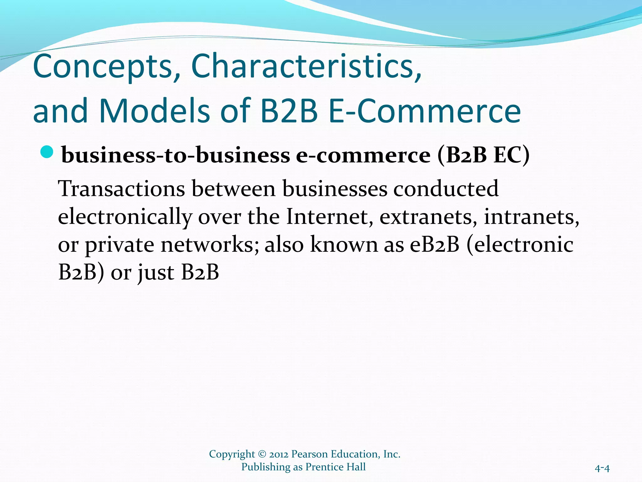 Concepts, Characteristics,
and Models of B2B E-Commerce
business-to-business e-commerce (B2B EC)
Transactions between businesses conducted
electronically over the Internet, extranets, intranets,
or private networks; also known as eB2B (electronic
B2B) or just B2B
4-4
Copyright © 2012 Pearson Education, Inc.
Publishing as Prentice Hall
 