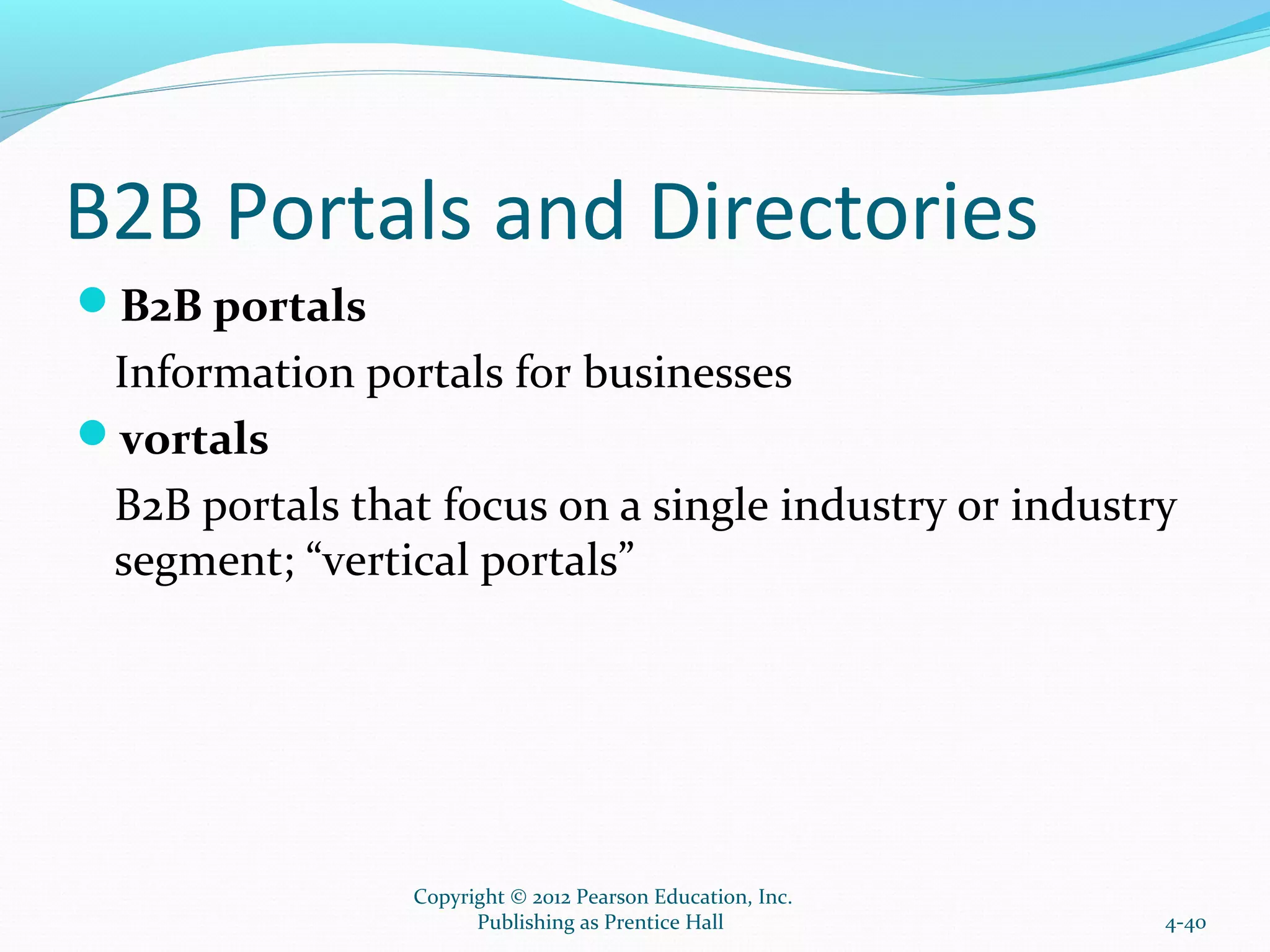 B2B Portals and Directories
B2B portals
Information portals for businesses
vortals
B2B portals that focus on a single industry or industry
segment; “vertical portals”
4-40
Copyright © 2012 Pearson Education, Inc.
Publishing as Prentice Hall
 