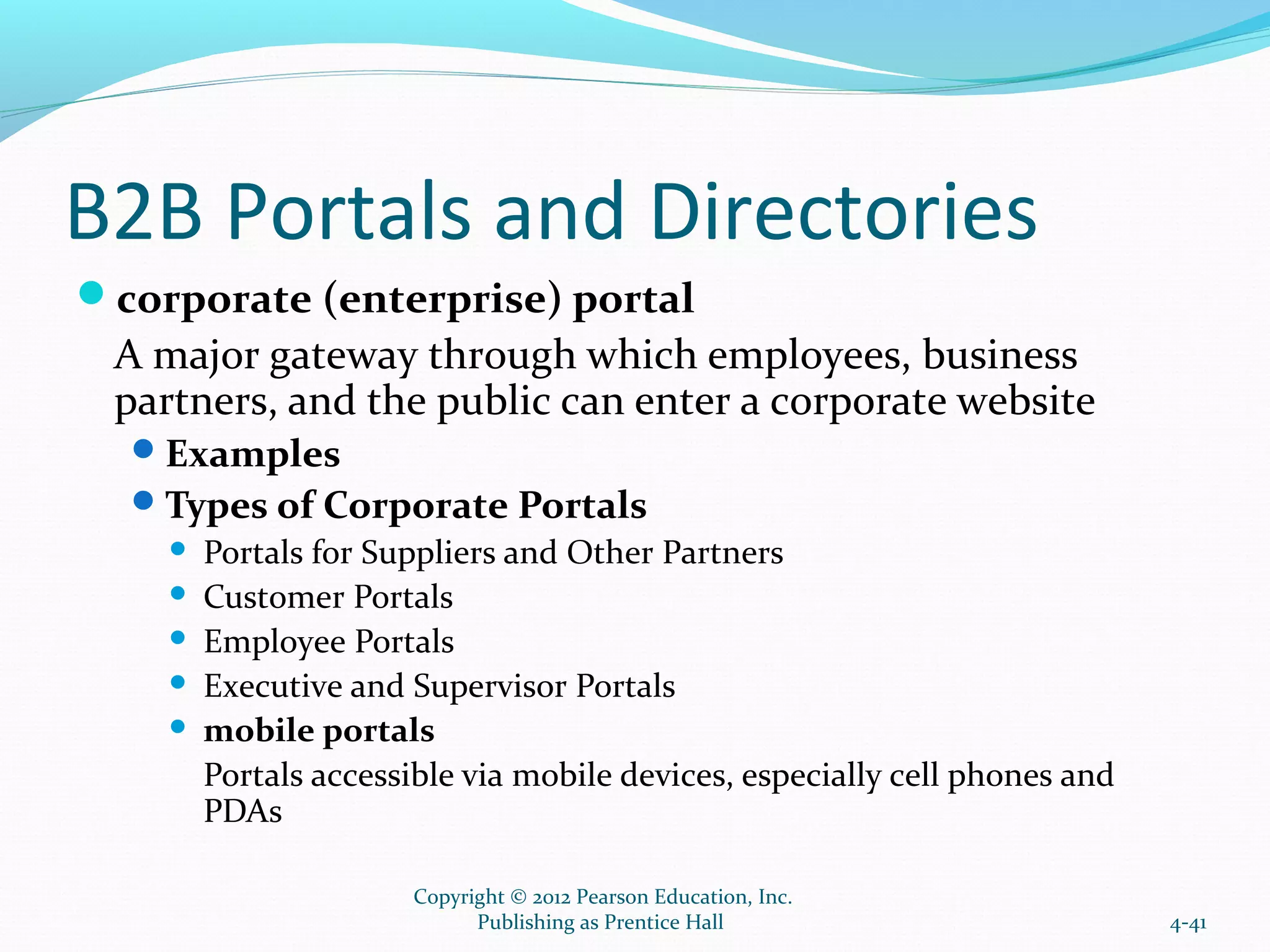 B2B Portals and Directories
corporate (enterprise) portal
A major gateway through which employees, business
partners, and the public can enter a corporate website
Examples
Types of Corporate Portals
 Portals for Suppliers and Other Partners
 Customer Portals
 Employee Portals
 Executive and Supervisor Portals
 mobile portals
Portals accessible via mobile devices, especially cell phones and
PDAs
4-41
Copyright © 2012 Pearson Education, Inc.
Publishing as Prentice Hall
 