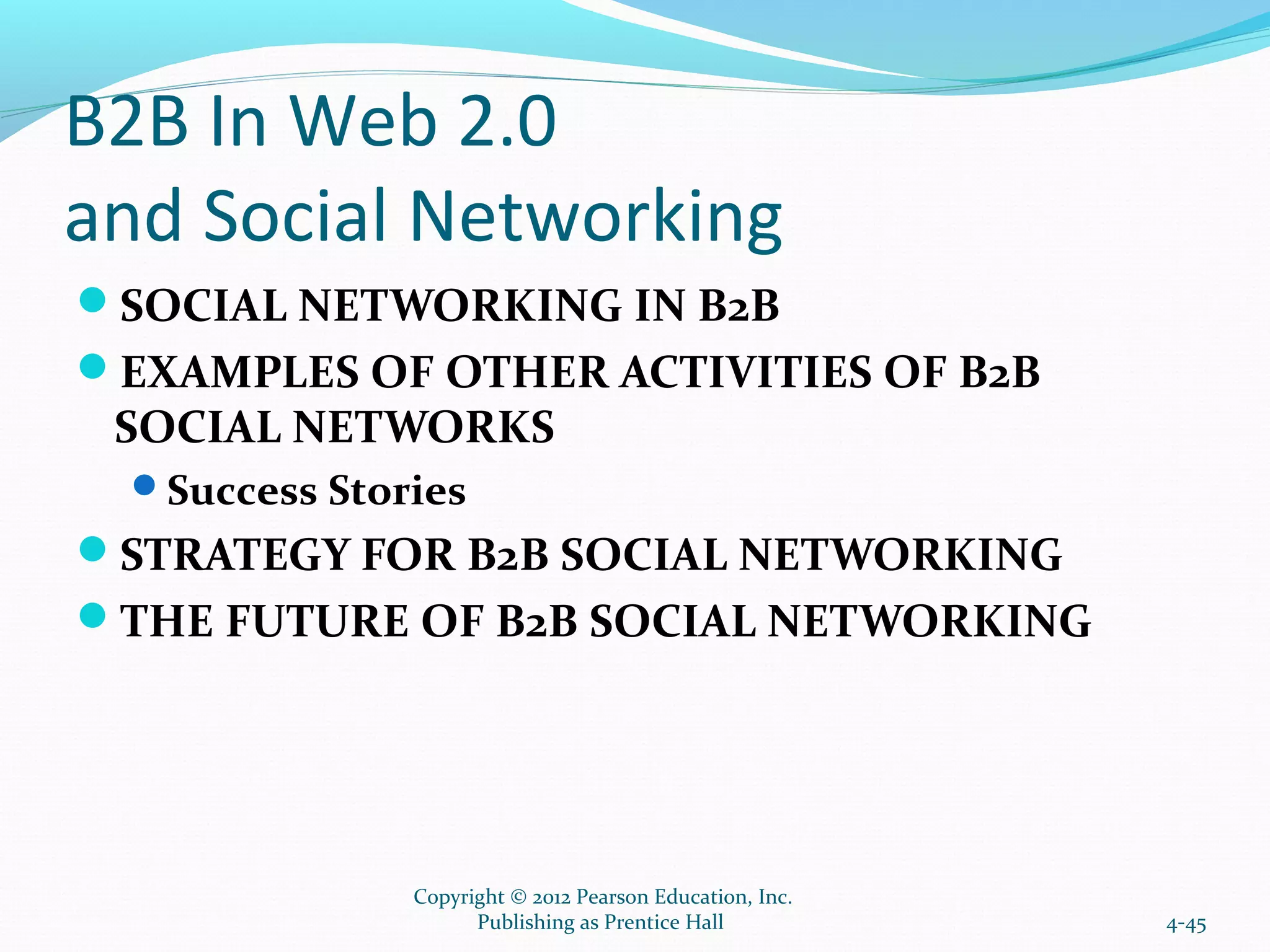 B2B In Web 2.0
and Social Networking
SOCIAL NETWORKING IN B2B
EXAMPLES OF OTHER ACTIVITIES OF B2B
SOCIAL NETWORKS
Success Stories
STRATEGY FOR B2B SOCIAL NETWORKING
THE FUTURE OF B2B SOCIAL NETWORKING
4-45
Copyright © 2012 Pearson Education, Inc.
Publishing as Prentice Hall
 