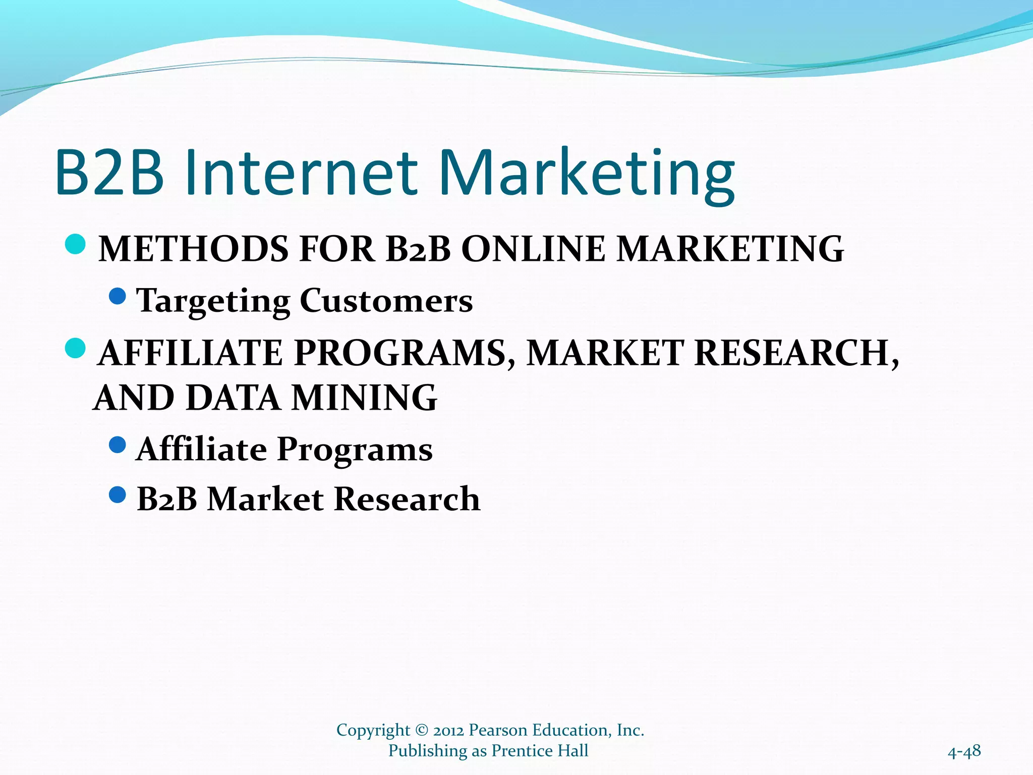 B2B Internet Marketing
METHODS FOR B2B ONLINE MARKETING
Targeting Customers
AFFILIATE PROGRAMS, MARKET RESEARCH,
AND DATA MINING
Affiliate Programs
B2B Market Research
4-48
Copyright © 2012 Pearson Education, Inc.
Publishing as Prentice Hall
 