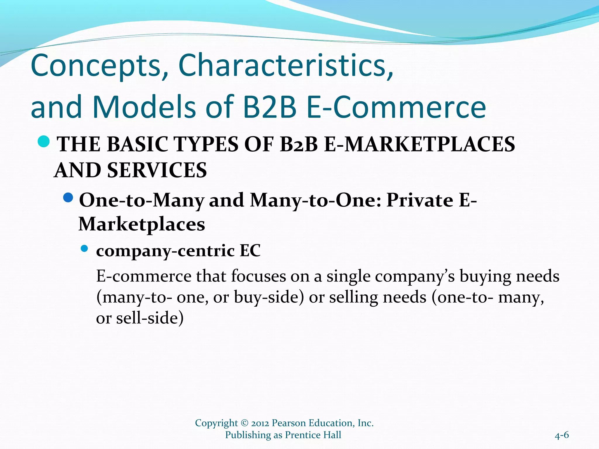 Concepts, Characteristics,
and Models of B2B E-Commerce
THE BASIC TYPES OF B2B E-MARKETPLACES
AND SERVICES
One-to-Many and Many-to-One: Private E-
Marketplaces
 company-centric EC
E-commerce that focuses on a single company’s buying needs
(many-to- one, or buy-side) or selling needs (one-to- many,
or sell-side)
4-6
Copyright © 2012 Pearson Education, Inc.
Publishing as Prentice Hall
 