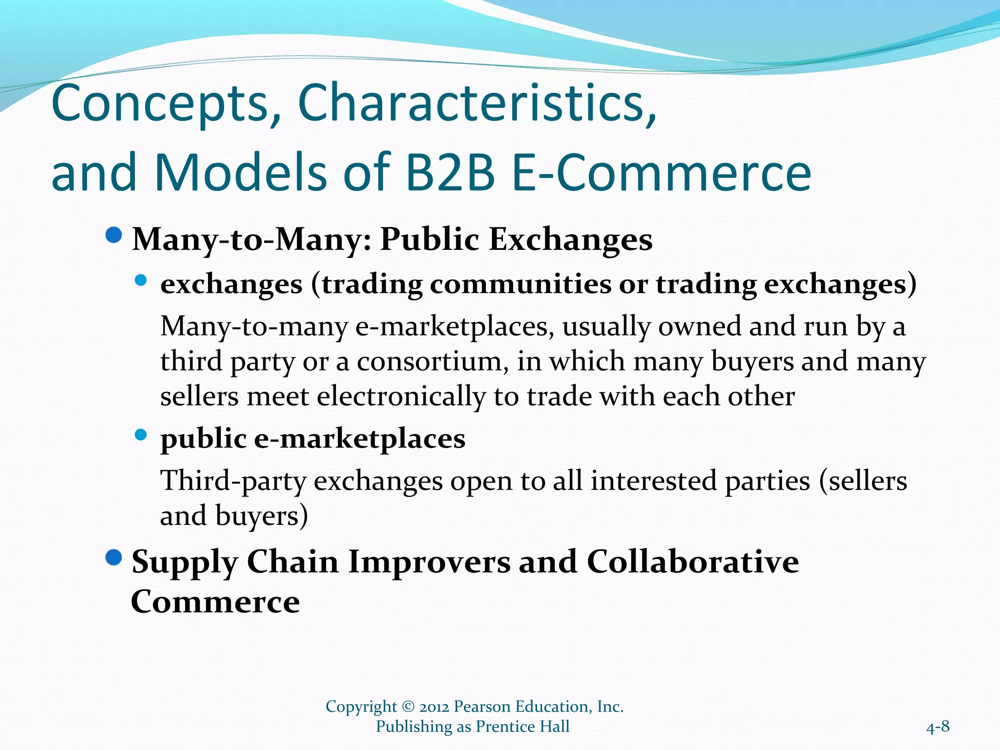 Concepts, Characteristics,
and Models of B2B E-Commerce
Many-to-Many: Public Exchanges
 exchanges (trading communities or trading exchanges)
Many-to-many e-marketplaces, usually owned and run by a
third party or a consortium, in which many buyers and many
sellers meet electronically to trade with each other
 public e-marketplaces
Third-party exchanges open to all interested parties (sellers
and buyers)
Supply Chain Improvers and Collaborative
Commerce
4-8
Copyright © 2012 Pearson Education, Inc.
Publishing as Prentice Hall
 