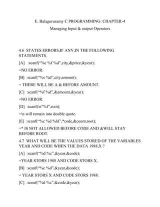 E. Balagurusamy C PROGRAMMING: CHAPTER-4
Managing Input & output Operators
4.6 STATES ERRORS,IF ANY,IN THE FOLLOWING
STATEMENTS.
[A] :scanf(“%c %f %d”,city,&price,&year);
=NO ERROR.
[B] :scanf(“%s %d”,city,amount);
= THERE WILL BE A & BEFORE AMOUNT.
[C] :scanf(“%f %d”,&amount,&year);
=NO ERROR.
[D] :scanf(n”%f”,root);
=n will remain into double quote.
[E] :scanf(“%c %d %ld”,*code,&count,root);
=* IS NOT ALLOWED BEFORE CODE AND &WILL STAY
BEFORE ROOT.
4.7 WHAT WILL BE THE VALUES STORED OF THE VARIABLES
YEAR AND CODE WHEN THE DATA 1988,X ?
[A] :scanf(“%d %c”,&year,&code);
=YEAR STORS 1988 AND CODE STORS X.
[B] :scanf(“%c %d”,&year,&code);
= YEAR STORS X AND CODE STORS 1988.
[C] :scnaf(“%d %c”,&code,&year);
 