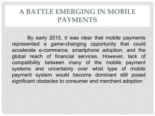 A BATTLE EMERGING IN MOBILE
PAYMENTS
By early 2015, it was clear that mobile payments
represented a game-changing opportunity that could
accelerate e-commerce, smartphone adoption, and the
global reach of financial services. However, lack of
compatibility between many of the mobile payment
systems and uncertainty over what type of mobile
payment system would become dominant still posed
significant obstacles to consumer and merchant adoption
 