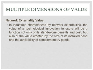 MULTIPLE DIMENSIONS OF VALUE
Network Externality Value
• In industries characterized by network externalities, the
value of a technological innovation to users will be a
function not only of its stand-alone benefits and cost, but
also of the value created by the size of its installed base
and the availability of complementary goods
 