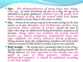 Age:- The pharmacokinetics of many drugs may change
with age. So while determining the dose of a drug, the age of an
individual is of great significance. Children and old people need
lesser amount of drug than the normal adult dose, because
they are unable to excrete drugs to that extent as adults.
Sex: - Women do not always respond to the action of drugs in the same
manner as in men. Morphine and barbiturates produce more
excitement before sedation in women. Special care must be
taken when drugs are administered during menstruation, pregnancy and
lactation. Drugs which may stimulate the uterine smooth
muscles e.g. drastic purgatives, antimalarial drugs and
ergot alkaloids are contra indicated during pregnancy.
During lactation drugs like antihistamines morphines and tetracyclines
which are excreted in milk should be avoided or given very cautiously.
Body weight: - The average dose is mentioned either in terms of mg /
kg body weight or as total single dose for an adult weighing between 50-
100 kg. However, the dose expressed in this manner may not
apply in cases of obese patients, children and
malnourished patients. It should be calculated according
to the body weight.
 