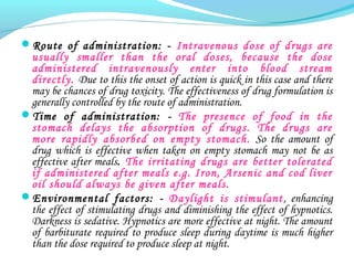 Route of administration: - Intravenous dose of drugs are
usually smaller than the oral doses, because the dose
administered intravenously enter into blood stream
directly. Due to this the onset of action is quick in this case and there
may be chances of drug toxicity. The effectiveness of drug formulation is
generally controlled by the route of administration.
Time of administration: - The presence of food in the
stomach delays the absorption of drugs. The drugs are
more rapidly absorbed on empty stomach. So the amount of
drug which is effective when taken on empty stomach may not be as
effective after meals. The irritating drugs are better tolerated
if administered after meals e.g. Iron, Arsenic and cod liver
oil should always be given after meals.
Environmental factors: - Daylight is stimulant, enhancing
the effect of stimulating drugs and diminishing the effect of hypnotics.
Darkness is sedative. Hypnotics are more effective at night. The amount
of barbiturate required to produce sleep during daytime is much higher
than the dose required to produce sleep at night.
 