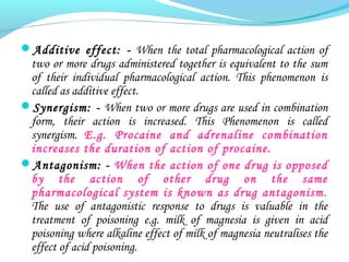 Additive effect: - When the total pharmacological action of
two or more drugs administered together is equivalent to the sum
of their individual pharmacological action. This phenomenon is
called as additive effect.
Synergism: - When two or more drugs are used in combination
form, their action is increased. This Phenomenon is called
synergism. E.g. Procaine and adrenaline combination
increases the duration of action of procaine.
Antagonism: - When the action of one drug is opposed
by the action of other drug on the same
pharmacological system is known as drug antagonism.
The use of antagonistic response to drugs is valuable in the
treatment of poisoning e.g. milk of magnesia is given in acid
poisoning where alkaline effect of milk of magnesia neutralises the
effect of acid poisoning.
 