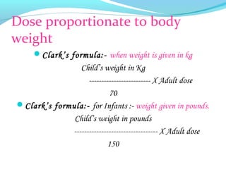 Dose proportionate to body
weight
Clark’s formula:- when weight is given in kg
Child’s weight in Kg
------------------------- X Adult dose
70
Clark’s formula:- for Infants :- weight given in pounds.
Child’s weight in pounds
---------------------------------- X Adult dose
150
 