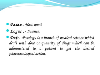 Posos:- How much
Logus :- Science.
Def:- Posology is a branch of medical science which
deals with dose or quantity of drugs which can be
administered to a patient to get the desired
pharmacological action.
 