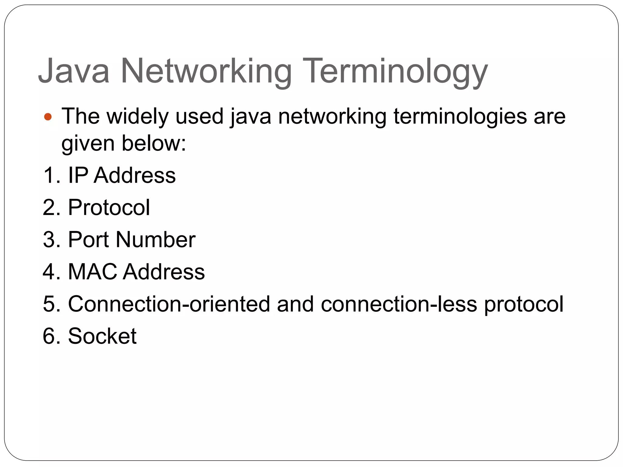Java Networking Terminology
 The widely used java networking terminologies are
given below:
1. IP Address
2. Protocol
3. Port Number
4. MAC Address
5. Connection-oriented and connection-less protocol
6. Socket
 